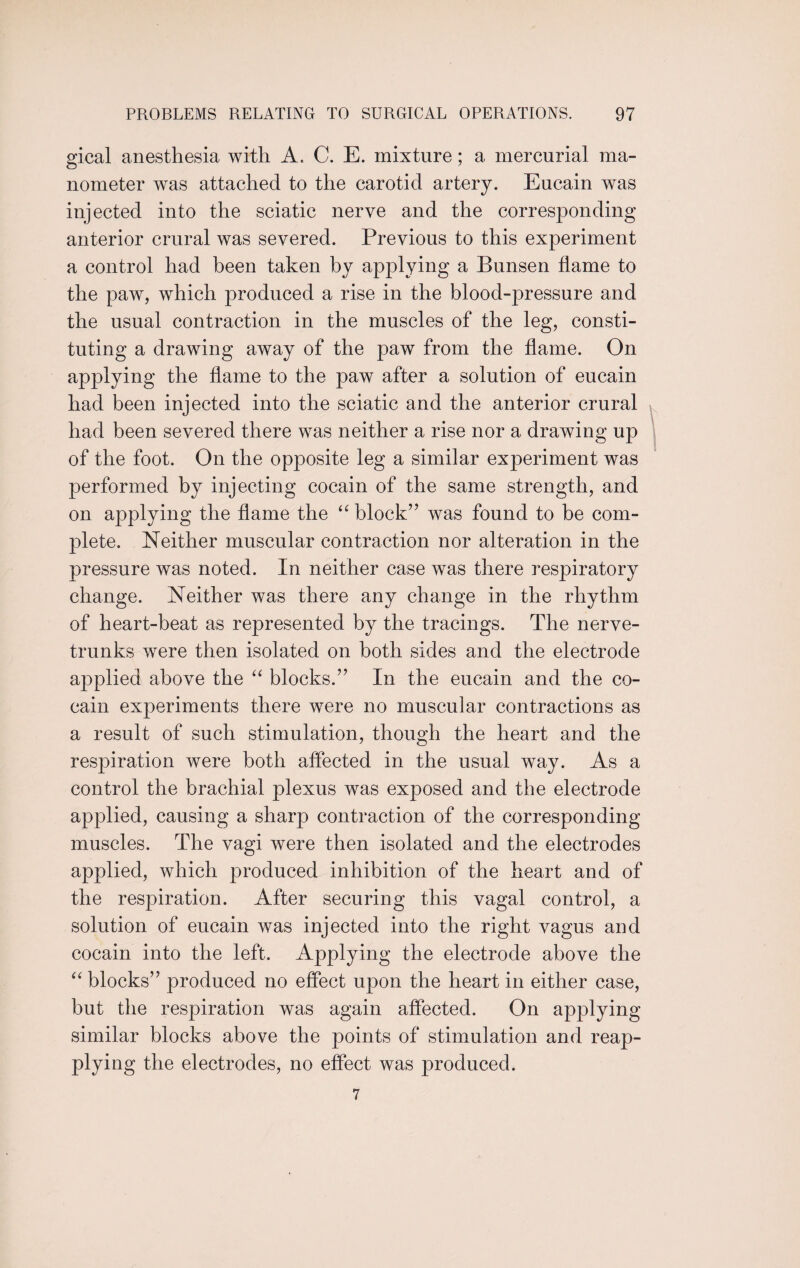 gical anesthesia with A. C. E. mixture; a mercurial ma¬ nometer was attached to the carotid artery. Eucain was injected into the sciatic nerve and the corresponding anterior crural was severed. Previous to this experiment a control had been taken by applying a Bunsen flame to the paw, which produced a rise in the blood-pressure and the usual contraction in the muscles of the leg, consti¬ tuting a drawing away of the paw from the flame. On applying the flame to the paw after a solution of eucain had been injected into the sciatic and the anterior crural had been severed there was neither a rise nor a drawing up of the foot. On the opposite leg a similar experiment was performed by injecting cocain of the same strength, and on applying the flame the “ block” was found to be com¬ plete. Neither muscular contraction nor alteration in the pressure was noted. In neither case was there respiratory change. Neither was there any change in the rhythm of heart-beat as represented by the tracings. The nerve- trunks were then isolated on both sides and the electrode applied above the “ blocks.” In the eucain and the co¬ cain experiments there were no muscular contractions as a result of such stimulation, though the heart and the respiration were both affected in the usual way. As a control the brachial plexus was exposed and the electrode applied, causing a sharp contraction of the corresponding muscles. The vagi were then isolated and the electrodes applied, which produced inhibition of the heart and of the respiration. After securing this vagal control, a solution of eucain was injected into the right vagus and cocain into the left. Applying the electrode above the “ blocks” produced no effect upon the heart in either case, but the respiration was again affected. On applying similar blocks above the points of stimulation and reap¬ plying the electrodes, no effect was produced. 7