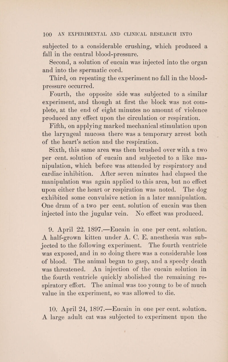 subjected to a considerable crushing, which produced a fall in the central blood-pressure. Second, a solution of eucain was injected into the organ and into the spermatic cord. Third, on repeating the experiment no fall in the blood- pressure occurred. Fourth, the opposite side was subjected to a similar experiment, and though at first the block was not com¬ plete, at the end of eight minutes no amount of violence produced any effect upon the circulation or respiration. Fifth, on applying marked mechanical stimulation upon the laryngeal mucosa there was a temporary arrest both of the heart’s action and the respiration. Sixth, this same area was then brushed over with a two per cent, solution of eucain and subjected to a like ma¬ nipulation, which before was attended by respiratory and cardiac inhibition. After seven minutes had elapsed the manipulation was again applied to this area, but no effect upon either the heart or respiration was noted. The dog exhibited some convulsive action in a later manipulation. One dram of a two per cent, solution of eucain was then injected into the jugular vein. No effect was produced. 9. April 22, 1897.—Eucain in one per cent, solution. A half-grown kitten under A. C. E. anesthesia was sub¬ jected to the following experiment. The fourth ventricle was exposed, and in so doing there was a considerable loss of blood. The animal began to gasp, and a speedy death was threatened. An injection of the eucain solution in the fourth ventricle quickly abolished the remaining re¬ spiratory effort. The animal was too young to be of much value in the experiment, so was allowed to die. 10. April 24, 1897.—Eucain in one per cent, solution. A large adult cat was subjected to experiment upon the