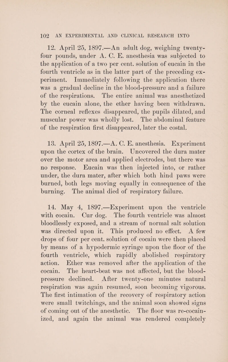 12. April 25, 1897.-—An adult dog, weighing twenty- four pounds, under A. C. E. anesthesia was subjected to the application of a two per cent, solution of eucain in the fourth ventricle as in the latter part of the preceding ex¬ periment. Immediately following the application there was a gradual decline in the blood-pressure and a failure of the respirations. The entire animal was anesthetized by the eucain alone, the ether having been withdrawn. The corneal reflexes disappeared, the pupils dilated, and muscular power was wholly lost. The abdominal feature of the respiration first disappeared, later the costal. 13. April 25, 1897.—A. C. E. anesthesia. Experiment upon the cortex of the brain. Uncovered the dura mater over the motor area and applied electrodes, but there was no response. Eucain was then injected into, or rather under, the dura mater, after which both hind paws were burned, both legs moving equally in consequence of the burning. The animal died of respiratory failure. 14. May 4, 1897.—Experiment upon the ventricle with cocain. Cur dog. The fourth ventricle was almost bloodlessly exposed, and a stream of normal salt solution was directed upon it. This produced no effect. A few drops of four per cent, solution of cocain were then placed by means of a hypodermic syringe upon the floor of the fourth ventricle, which rapidly abolished respiratory action. Ether was removed after the application of the cocain. The heart-beat was not affected, but the blood- pressure declined. After twenty-one minutes natural respiration was again resumed, soon becoming vigorous. The first intimation of the recovery of respiratory action were small twitchings, and the animal soon showed signs of coming; out of the anesthetic. The floor was re-cocain~ ized, and again the animal was rendered completely