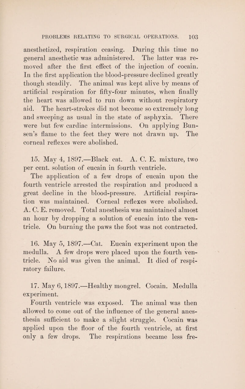 anesthetized, respiration ceasing. During this time no general anesthetic was administered. The latter was re¬ moved after the first effect of the injection of cocain. In the first application the blood-pressure declined greatly though steadily. The animal was kept alive by means of artificial respiration for fifty-four minutes, when finally the heart was allowed to run down without respiratory aid. The heart-strokes did not become so extremely long and sweeping as usual in the state of asphyxia. There were but few cardiac intermissions. On applying Bun¬ sen’s flame to the feet they were not drawn up. The corneal reflexes were abolished. 15. May 4, 1897.—Black cat. A. C. E. mixture, two per cent, solution of eucain in fourth ventricle. The application of a few drops of eucain upon the fourth ventricle arrested the respiration and produced a great decline in the blood-pressure. Artificial respira¬ tion was maintained. Corneal reflexes were abolished. A. C. E. removed. Total anesthesia was maintained almost an hour by dropping a solution of eucain into the ven¬ tricle. On burning the paws the foot was not contracted. 16. May 5, 1897.—Cat. Eucain experiment upon the medulla, A few drops were placed upon the fourth ven¬ tricle. No aid was given the animal. It died of respi¬ ratory failure. 17. May 6,1897.—Healthy mongrel. Cocain. Medulla experiment. Fourth ventricle was exposed. The animal was then allowed to come out of the influence of the general anes¬ thesia sufficient to make a slight struggle. Cocain was applied upon the floor of the fourth ventricle, at first only a few drops. The respirations became less fre-