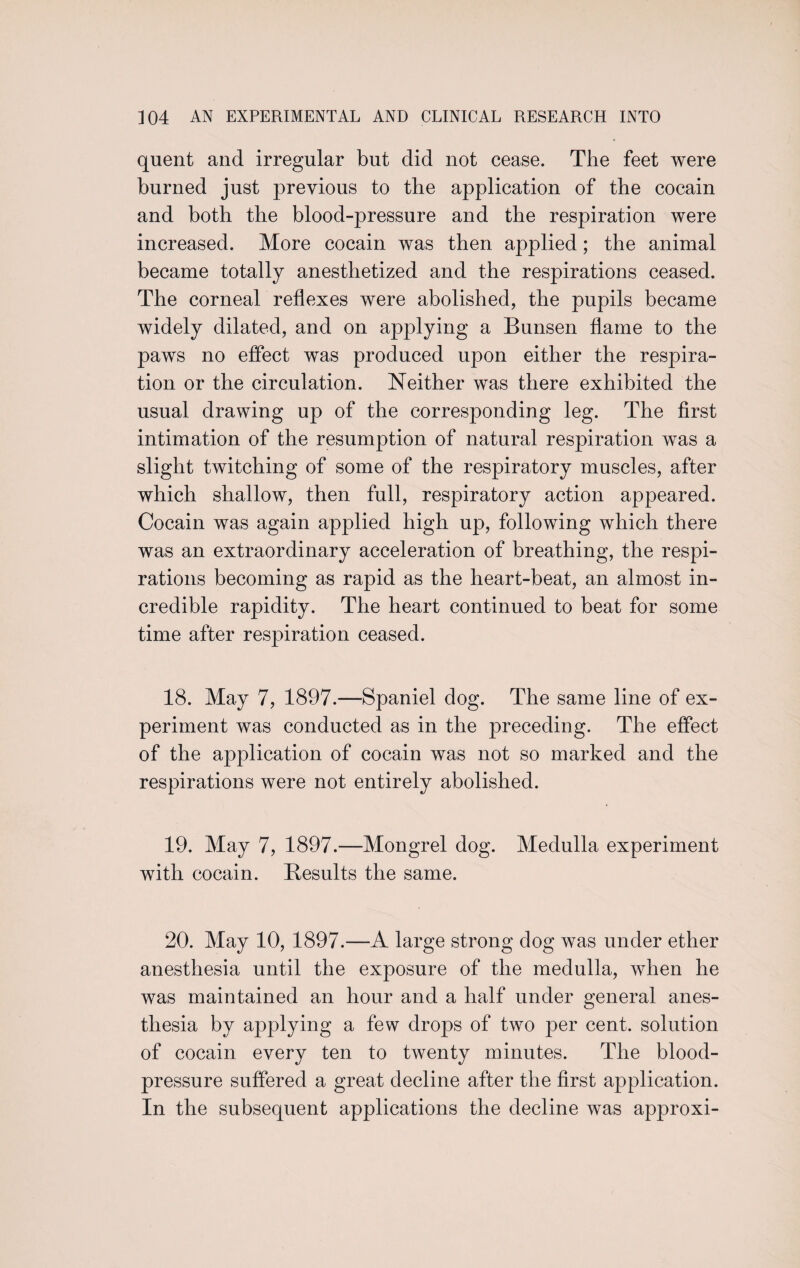 quent and irregular but did not cease. The feet were burned just previous to the application of the cocain and both the blood-pressure and the respiration were increased. More cocain was then applied; the animal became totally anesthetized and the respirations ceased. The corneal reflexes were abolished, the pupils became widely dilated, and on applying a Bunsen flame to the paws no effect was produced upon either the respira¬ tion or the circulation. Neither was there exhibited the usual drawing up of the corresponding leg. The first intimation of the resumption of natural respiration was a slight twitching of some of the respiratory muscles, after which shallow, then full, respiratory action appeared. Cocain was again applied high up, following which there was an extraordinary acceleration of breathing, the respi¬ rations becoming as rapid as the heart-beat, an almost in¬ credible rapidity. The heart continued to beat for some time after respiration ceased. 18. May 7, 1897.—Spaniel dog. The same line of ex¬ periment was conducted as in the preceding. The effect of the application of cocain was not so marked and the respirations were not entirely abolished. 19. May 7, 1897.—Mongrel dog. Medulla experiment with cocain. Results the same. 20. May 10, 1897.—A large strong dog was under ether anesthesia until the exposure of the medulla, when he was maintained an hour and a half under general anes¬ thesia by applying a few drops of two per cent, solution of cocain every ten to twenty minutes. The blood- pressure suffered a great decline after the first application. In the subsequent applications the decline was approxi-