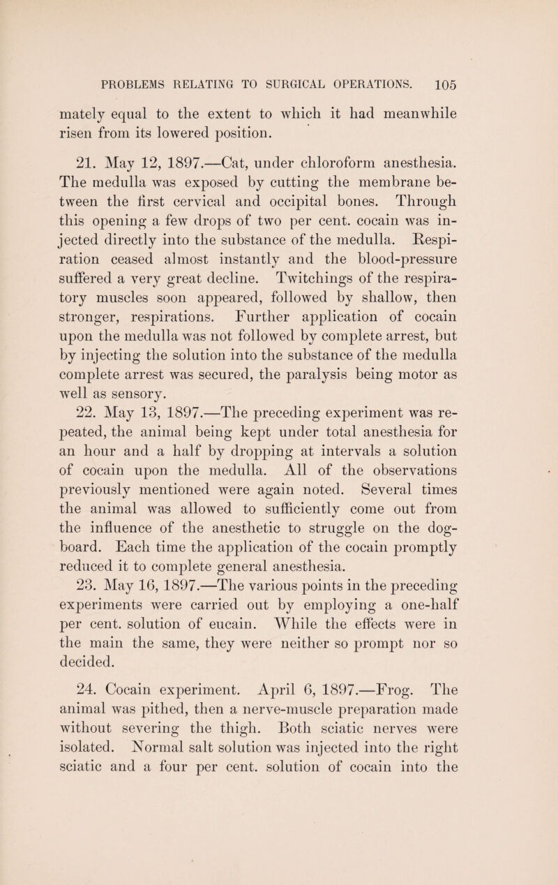 mately equal to the extent to which it had meanwhile risen from its lowered position. 21. May 12, 1897.-—Cat, under chloroform anesthesia. The medulla was exposed by cutting the membrane be¬ tween the first cervical and occipital bones. Through this opening a few drops of two per cent, cocain was in¬ jected directly into the substance of the medulla. Respi¬ ration ceased almost instantly and the blood-pressure suffered a very great decline. Twitchings of the respira¬ tory muscles soon appeared, followed by shallow, then stronger, respirations. Further application of cocain upon the medulla was not followed by complete arrest, but by injecting the solution into the substance of the medulla complete arrest was secured, the paralysis being motor as well as sensory. 22. May 13, 1897.—The preceding exioeriment was re¬ peated, the animal being kept under total anesthesia for an hour and a half by dropping at intervals a solution of cocain upon the medulla. All of the observations previously mentioned were again noted. Several times the animal was allowed to sufficiently come out from the influence of the anesthetic to struggle on the dog- board. Each time the application of the cocain promptly reduced it to complete general anesthesia. 23. May 16, 1897.—The various points in the preceding experiments were carried out by employing a one-half per cent, solution of eucain. While the effects were in the main the same, they were neither so prompt nor so decided. 24. Cocain experiment. April 6, 1897.—Frog. The animal was pithed, then a nerve-muscle preparation made without severing the thigh. Both sciatic nerves were isolated. Normal salt solution was injected into the right sciatic and a four per cent, solution of cocain into the