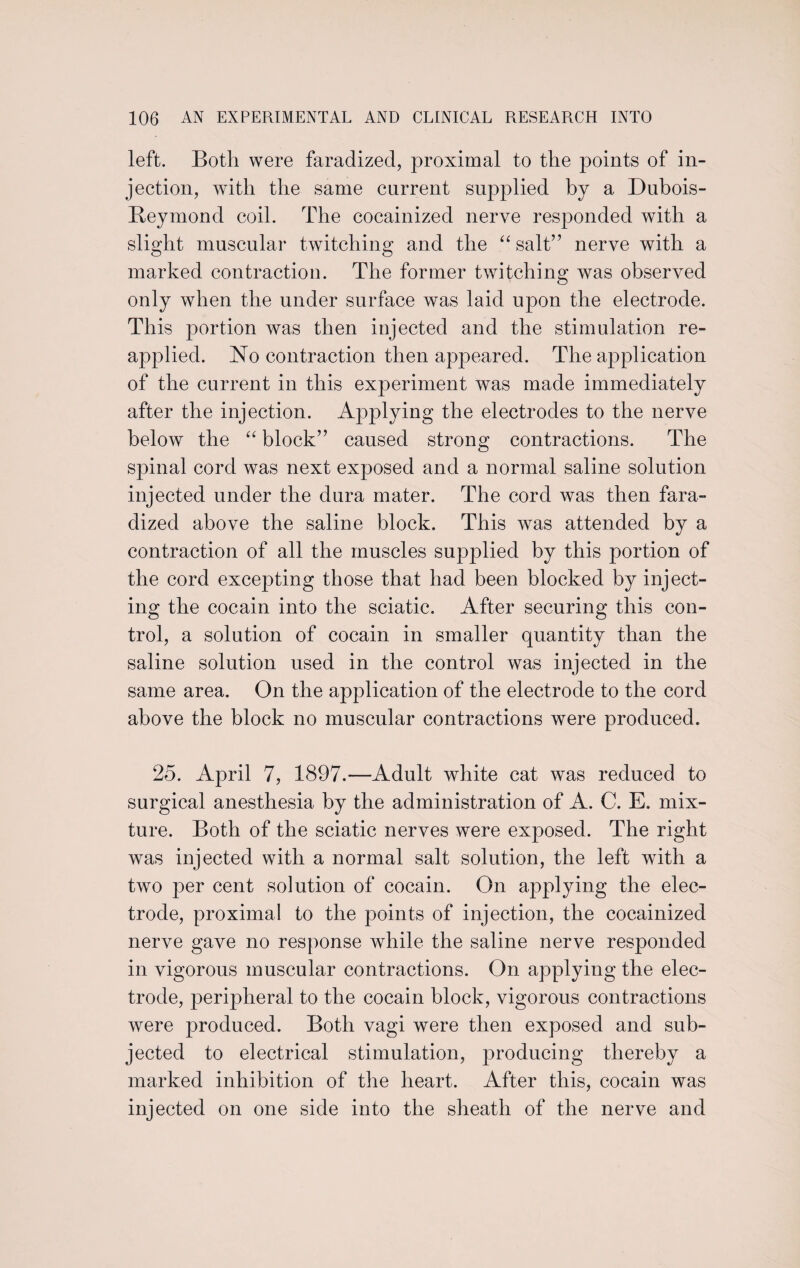 left. Both were faradized, proximal to the points of in¬ jection, with the same current supplied by a Dubois- Reymond coil. The cocainized nerve responded with a slight muscular twitching and the “ salt” nerve with a marked contraction. The former twitching was observed only when the under surface was laid upon the electrode. This portion was then injected and the stimulation re¬ applied. No contraction then appeared. The application of the current in this experiment was made immediately after the injection. Applying the electrodes to the nerve below the “ block” caused strong contractions. The spinal cord was next exposed and a normal saline solution injected under the dura mater. The cord was then fara- dized above the saline block. This was attended by a contraction of all the muscles supplied by this portion of the cord excepting those that had been blocked by inject¬ ing the cocain into the sciatic. After securing this con¬ trol, a solution of cocain in smaller quantity than the saline solution used in the control was injected in the same area. On the application of the electrode to the cord above the block no muscular contractions were produced. 25. April 7, 1897.—Adult white cat was reduced to surgical anesthesia by the administration of A. C. E. mix¬ ture. Both of the sciatic nerves were exposed. The right was injected with a normal salt solution, the left with a two per cent solution of cocain. On applying the elec¬ trode, proximal to the points of injection, the cocainized nerve gave no response while the saline nerve responded in vigorous muscular contractions. On applying the elec¬ trode, peripheral to the cocain block, vigorous contractions were produced. Both vagi were then exposed and sub¬ jected to electrical stimulation, producing thereby a marked inhibition of the heart. After this, cocain was injected on one side into the sheath of the nerve and