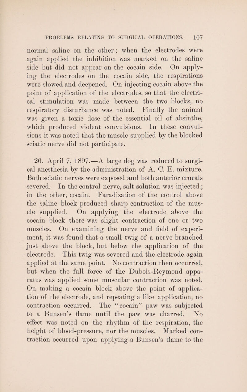 normal saline on the other; when the electrodes were again applied the inhibition was marked on the saline side but did not appear on the cocain side. On apply¬ ing the electrodes on the cocain side, the respirations were slowed and deepened. On injecting cocain above the point of application of the electrodes, so that the electri¬ cal stimulation was made between the two blocks, no respiratory disturbance was noted. Finally the animal was given a toxic dose of the essential oil of absinthe, which produced violent convulsions. In these convul¬ sions it was noted that the muscle supplied by the blocked sciatic nerve did not participate. 26. April 7, 1897.—A large dog was reduced to surgi¬ cal anesthesia by the administration of A. C. E. mixture. Both sciatic nerves were exposed and both anterior crurals severed. In the control nerve, salt solution was injected ; in the other, cocain. Faradization of the control above the saline block produced sharp contraction of the mus¬ cle supplied. On applying the electrode above the cocain block there was slight contraction of one or two muscles. On examining the nerve and field of experi¬ ment, it was found that a small twig of a nerve branched just above the block, but below the application of the electrode. This twig was severed and the electrode again applied at the same point. No contraction then occurred, but when the full force of the Dubois-Beymond appa¬ ratus was applied some muscular contraction was noted. On making a cocain block above the point of applica¬ tion of the electrode, and repeating a like application, no contraction occurred. The “ cocain” paw was subjected to a Bunsen’s flame until the paw was charred. No effect was noted on the rhythm of the respiration, the height of blood-pressure, nor the muscles. Marked con¬ traction occurred upon applying a Bunsen’s flame to the
