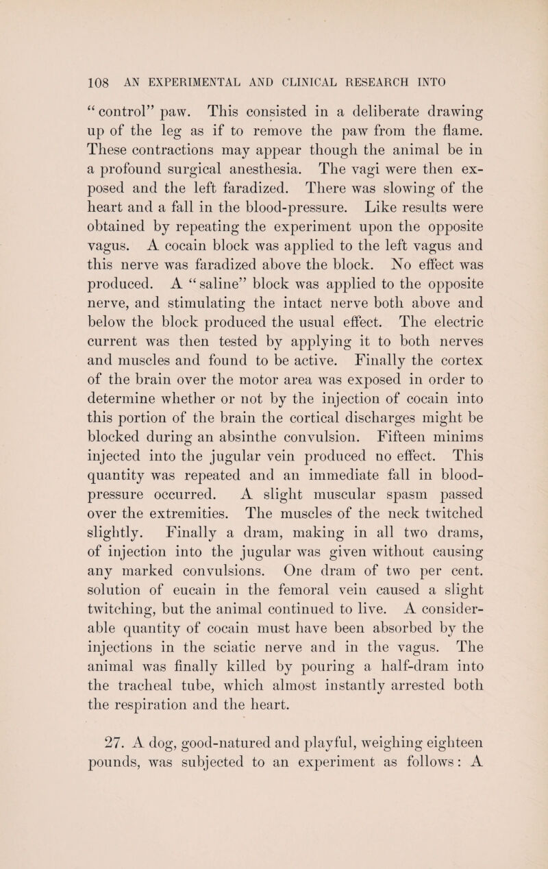 “ control” paw. This consisted in a deliberate drawing up of the leg as if to remove the paw from the flame. These contractions may appear though the animal be in a profound surgical anesthesia. The vagi were then ex¬ posed and the left faradized. There was slowing of the heart and a fall in the blood-pressure. Like results were obtained by repeating the experiment upon the opposite vagus. A cocain block was applied to the left vagus and this nerve was faradized above the block. No effect was produced. A “ saline” block was applied to the opposite nerve, and stimulating the intact nerve both above and below the block produced the usual effect. The electric current was then tested by applying it to both nerves and muscles and found to be active. Finally the cortex of the brain over the motor area was exposed in order to determine whether or not by the injection of cocain into this portion of the brain the cortical discharges might be blocked during an absinthe convulsion. Fifteen minims injected into the jugular vein produced no effect. This quantity was repeated and an immediate fall in blood- pressure occurred. A slight muscular spasm passed over the extremities. The muscles of the neck twitched slightly. Finally a dram, making in all two drams, of injection into the jugular was given without causing any marked convulsions. One dram of two per cent, solution of eucain in the femoral vein caused a slight twitching, but the animal continued to live. A consider¬ able quantity of cocain must have been absorbed by the injections in the sciatic nerve and in the vagus. The animal was finally killed by pouring a half-dram into the tracheal tube, which almost instantly arrested both the respiration and the heart. 27. A dog, good-natured and playful, weighing eighteen pounds, was subjected to an experiment as follows: A