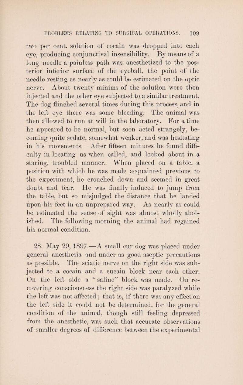 two per cent, solution of cocain was dropped into each eye, producing conjunctival insensibility. By means of a long needle a painless path was anesthetized to the pos- terior inferior surface of the eyeball, the point of the needle resting as nearly as could be estimated on the optic nerve. About twenty minims of the solution were then injected and the other eye subjected to a similar treatment. The dog flinched several times during this process, and in the left eye there was some bleeding. The animal was then allowed to run at will in the laboratory. For a time he appeared to he normal, hut soon acted strangely, be¬ coming quite sedate, somewhat weaker, and was hesitating in his movements. After fifteen minutes he found diffi¬ culty in locating us when called, and looked about in a staring, troubled manner. When placed on a table, a position with which he was made acquainted previous to the experiment, he crouched down and seemed in great doubt and fear. He was finally induced to jump from the table, hut so misjudged the distance that he landed upon his feet in an unprepared way. As nearly as could be estimated the sense of sight was almost wholly abol¬ ished. The following morning the animal had regained his normal condition. 28. May 29, 1897.—A small cur dog was placed under general anesthesia and under as good aseptic precautions as possible. The sciatic nerve on the right side was sub¬ jected to a cocain and a eucain block near each other. On the left side a “saline” block was made. On re¬ covering consciousness the right side was paralyzed while the left was not affected ; that is, if there was any effect on the left side it could not be determined, for the general condition of the animal, though still feeling depressed from the anesthetic, was such that accurate observations of smaller degrees of difference between the experimental