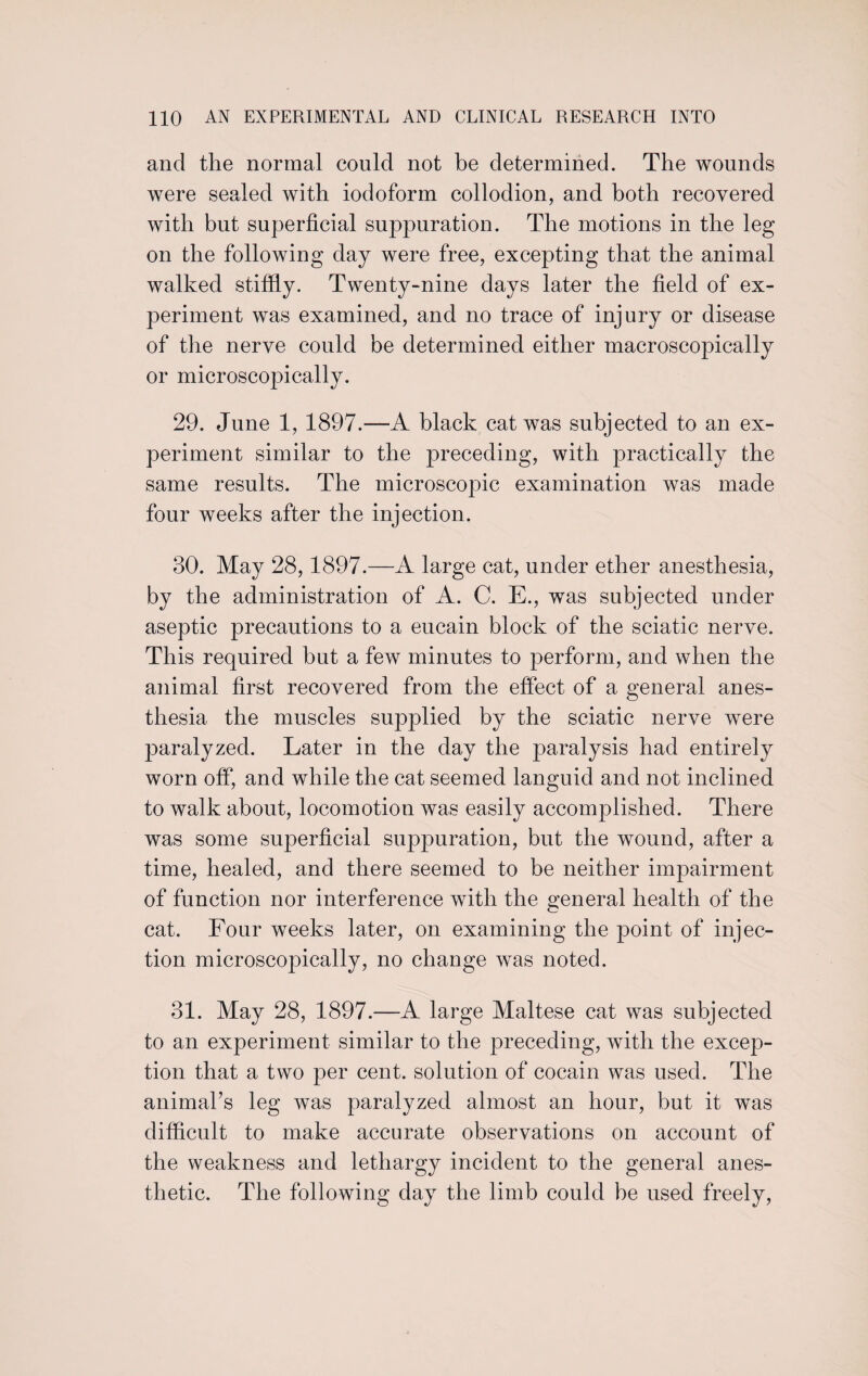 and the normal could not be determined. The wounds were sealed with iodoform collodion, and both recovered with but superficial suppuration. The motions in the leg on the following day were free, excepting that the animal walked stiffly. Twenty-nine days later the field of ex¬ periment was examined, and no trace of injury or disease of the nerve could be determined either macroscopically or microscopically. 29. June 1, 1897.—A black cat was subjected to an ex¬ periment similar to the preceding, with practically the same results. The microscopic examination was made four weeks after the injection. 30. May 28,1897.—A large cat, under ether anesthesia, by the administration of A. C. E., was subjected under aseptic precautions to a eucain block of the sciatic nerve. This required but a few minutes to perform, and when the animal first recovered from the effect of a general anes¬ thesia the muscles supplied by the sciatic nerve were paralyzed. Later in the day the paralysis had entirely worn off, and while the cat seemed languid and not inclined to walk about, locomotion was easily accomplished. There was some superficial suppuration, but the wound, after a time, healed, and there seemed to be neither impairment of function nor interference with the general health of the cat. Four weeks later, on examining the point of injec¬ tion microscopically, no change was noted. 31. May 28, 1897.—A large Maltese cat was subjected to an experiment similar to the preceding, with the excep¬ tion that a two per cent, solution of cocain was used. The animal’s leg was paralyzed almost an hour, but it was difficult to make accurate observations on account of the weakness and lethargy incident to the general anes¬ thetic. The following day the limb could be used freely,