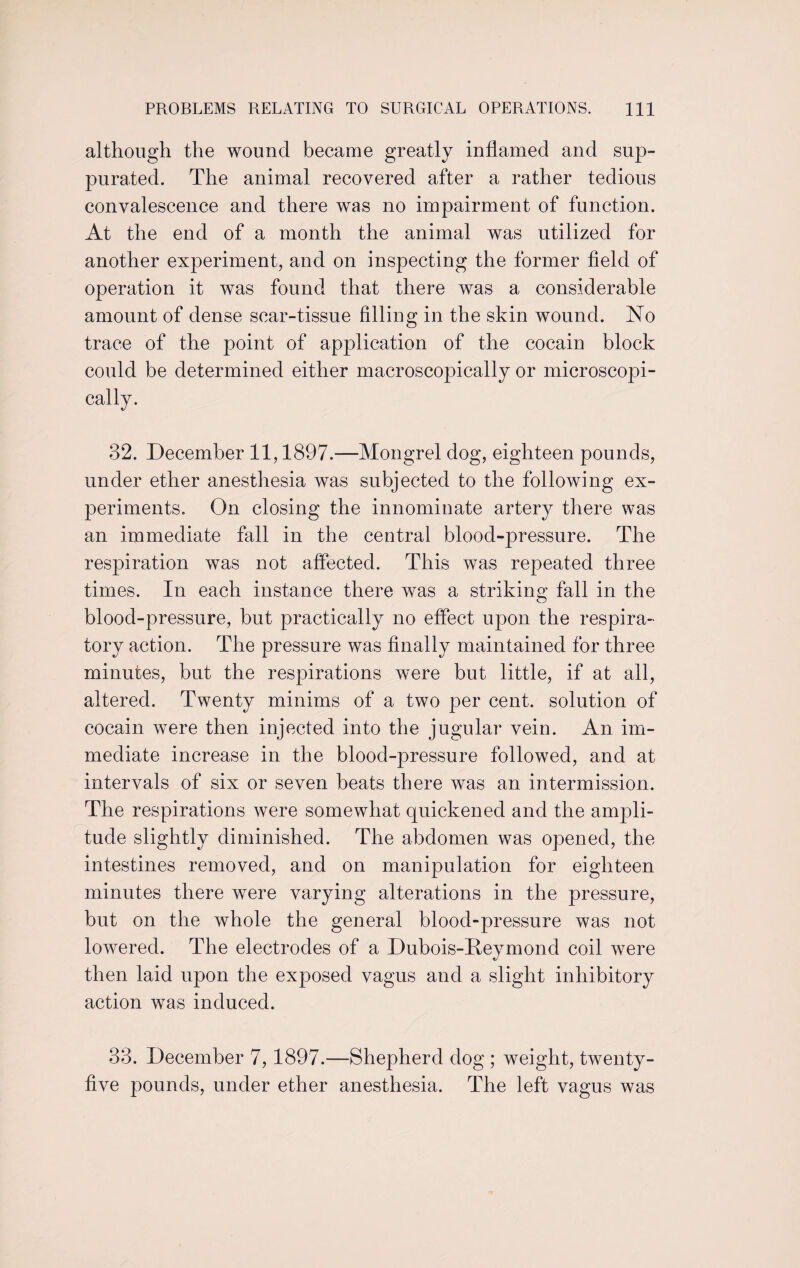 although the wound became greatly inflamed and sup- purated. The animal recovered after a rather tedious convalescence and there was no impairment of function. At the end of a month the animal was utilized for another experiment, and on inspecting the former field of operation it was found that there was a considerable amount of dense scar-tissue filling in the skin wound. No trace of the point of application of the cocain block could be determined either macroscopically or microscopi¬ cally. 32. December 11,1897.-—Mongrel dog, eighteen pounds, under ether anesthesia was subjected to the following ex¬ periments. On closing the innominate artery there was an immediate fall in the central blood-pressure. The respiration was not affected. This was repeated three times. In each instance there was a striking fall in the blood-pressure, but practically no effect upon the respira¬ tory action. The pressure was finally maintained for three minutes, but the respirations were but little, if at all, altered. Twenty minims of a two per cent, solution of cocain were then injected into the jugular vein. An im¬ mediate increase in the blood-pressure followed, and at intervals of six or seven beats there was an intermission. The respirations were somewhat quickened and the ampli¬ tude slightly diminished. The abdomen was opened, the intestines removed, and on manipulation for eighteen minutes there were varying alterations in the pressure, but on the whole the general blood-pressure was not lowered. The electrodes of a Dubois-Reymond coil were then laid upon the exposed vagus and a slight inhibitory action was induced. 33. December 7,1897.—Shepherd dog ; weight, twenty- five pounds, under ether anesthesia. The left vagus was