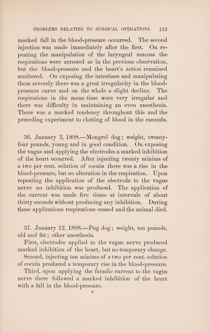 marked fall in the blood-pressure occurred. The second injection was made immediately after the first. On re¬ peating the manipulation of the laryngeal mucosa the respirations were arrested as in the previous observation, but the blood-pressure and the heart’s action remained unaltered. On exposing the intestines and manipulating them severely there was a great irregularity in the blood- pressure curve and on the whole a slight decline. The respirations in the mean time were very irregular and there was difficulty in maintaining an even anesthesia. There was a marked tendency throughout this and the preceding experiment to clotting of blood in the cannula. 36. January 3, 1898.—Mongrel dog; weight, twenty- four pounds, young and in good condition. On exposing the vagus and applying the electrodes a marked inhibition of the heart occurred. After injecting twenty minims of a two per cent, solution of cocain there was a rise in the blood-pressure, but no alteration in the respiration. Upon repeating the application of the electrode to the vagus nerve no inhibition was produced. The application of the current was made five times at intervals of about thirty seconds without producing any inhibition. During these applications respirations ceased and the animal died. 37. January 12, 1898.—Pug dog; weight, ten pounds, old and fat; ether anesthesia. First, electrodes applied to the vagus nerve produced marked inhibition of the heart, but no temporary change. Second, injecting ten minims of a two per cent, solution of cocain produced a temporary rise in the blood-pressure. Third, upon applying the faradic current to the vagus nerve there followed a marked inhibition of the heart wuth a fall in the blood-pressure. 8