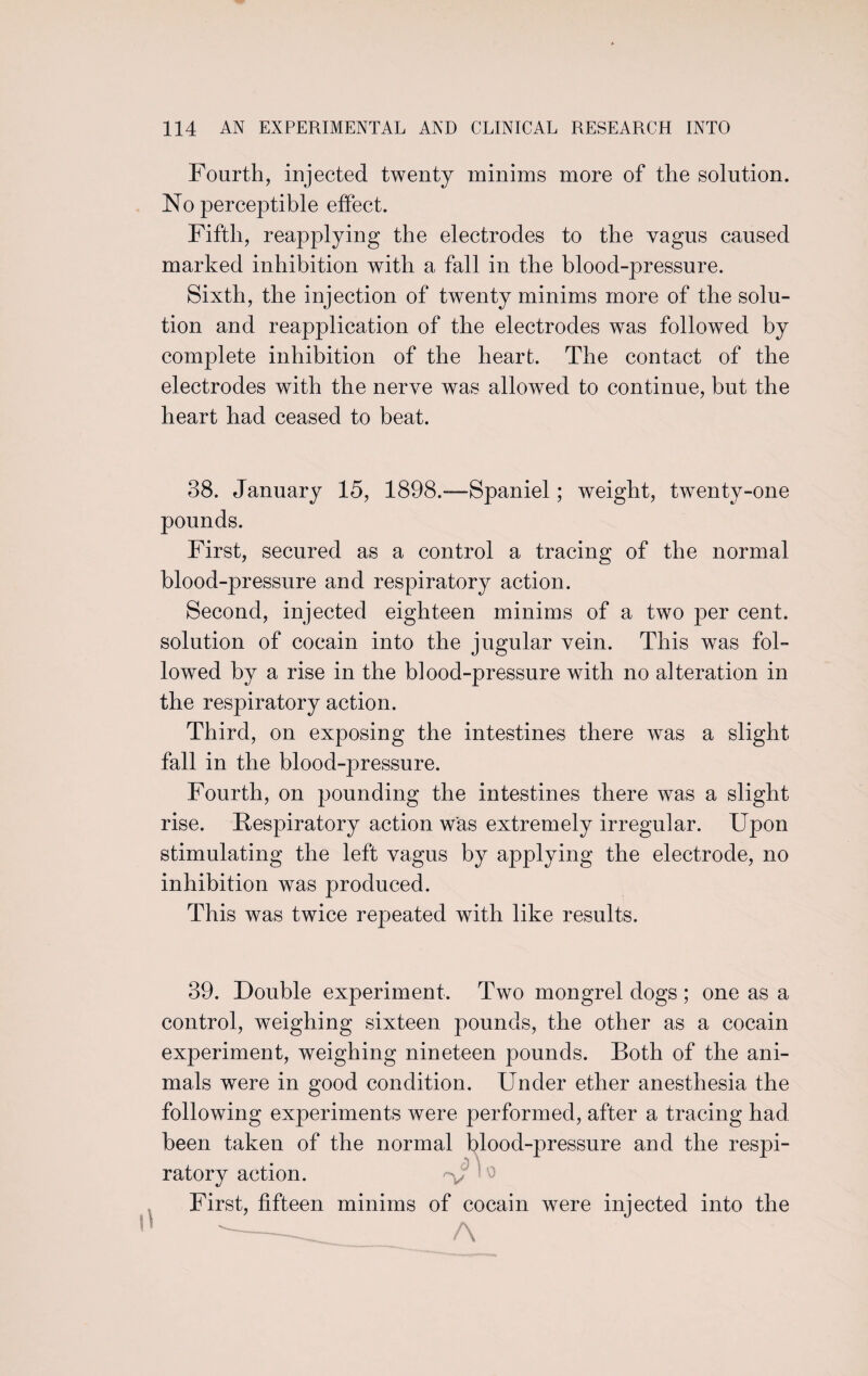 Fourth, injected twenty minims more of the solution. No perceptible effect. Fifth, reapplying the electrodes to the vagus caused marked inhibition with a fall in the blood-pressure. Sixth, the injection of twenty minims more of the solu¬ tion and reapplication of the electrodes was followed by complete inhibition of the heart. The contact of the electrodes with the nerve was allowed to continue, but the heart had ceased to beat. 38. January 15, 1898.—Spaniel; weight, twenty-one pounds. First, secured as a control a tracing of the normal blood-pressure and respiratory action. Second, injected eighteen minims of a two per cent, solution of cocain into the jugular vein. This was fol¬ lowed by a rise in the blood-pressure with no alteration in the respiratory action. Third, on exposing the intestines there was a slight fall in the blood-pressure. Fourth, on pounding the intestines there was a slight rise. Respiratory action was extremely irregular. Upon stimulating the left vagus by applying the electrode, no inhibition was produced. This was twice repeated with like results. 39. Double experiment. Two mongrel dogs ; one as a control, weighing sixteen pounds, the other as a cocain experiment, weighing nineteen pounds. Both of the ani¬ mals were in good condition. Under ether anesthesia the following experiments were performed, after a tracing had been taken of the normal blood-pressure and the respi¬ ratory action. First, fifteen minims of cocain were injected into the  .» \