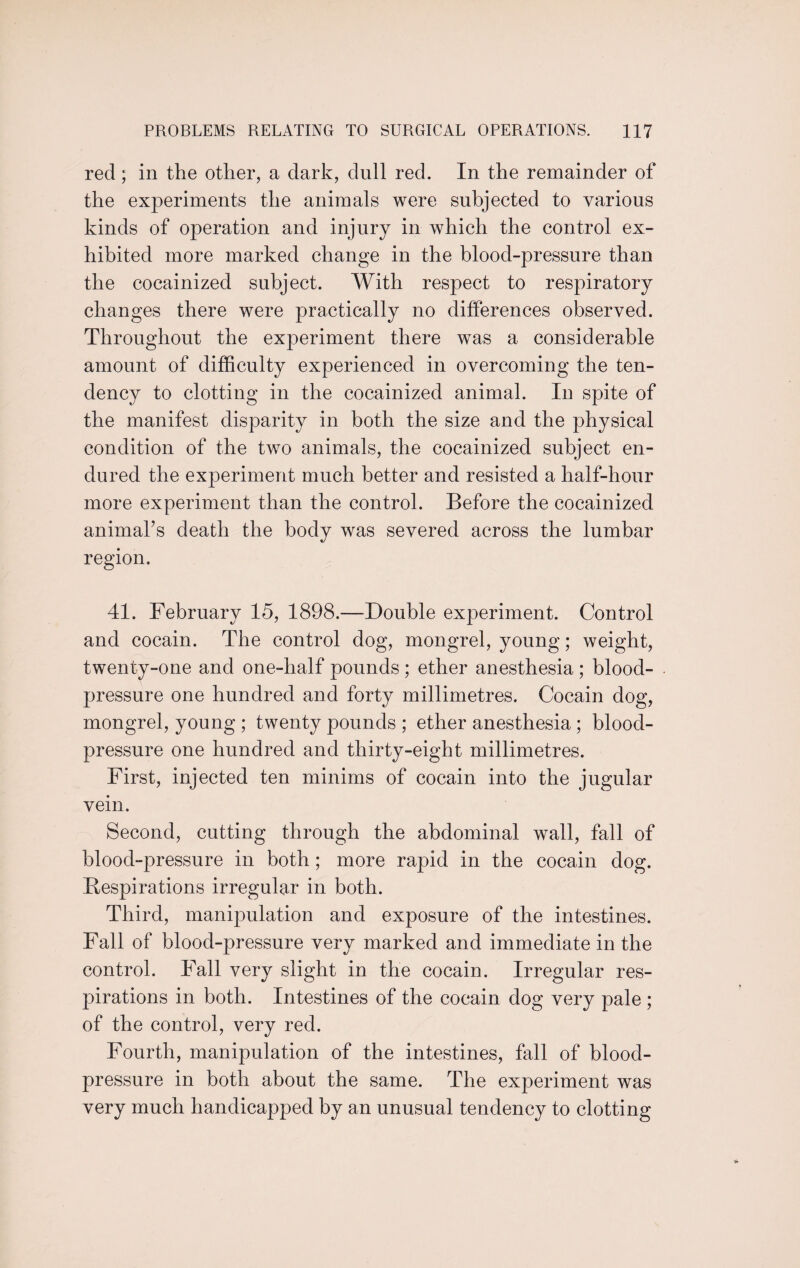 red; in the other, a dark, dull red. In the remainder of the experiments the animals were subjected to various kinds of operation and injury in which the control ex¬ hibited more marked change in the blood-pressure than the cocainized subject. With respect to respiratory changes there were practically no differences observed. Throughout the experiment there was a considerable amount of difficulty experienced in overcoming the ten¬ dency to clotting in the cocainized animal. In spite of the manifest disparity in both the size and the physical condition of the two animals, the cocainized subject en¬ dured the experiment much better and resisted a half-hour more experiment than the control. Before the cocainized animal’s death the body was severed across the lumbar region. 41. February 15, 1898.—Double experiment. Control and cocain. The control dog, mongrel, young; weight, twenty-one and one-half pounds ; ether anesthesia ; blood- pressure one hundred and forty millimetres. Cocain dog, mongrel, young ; twenty pounds ; ether anesthesia ; blood- pressure one hundred and thirty-eight millimetres. First, injected ten minims of cocain into the jugular vein. Second, cutting through the abdominal wall, fall of blood-pressure in both; more rapid in the cocain dog. Bespirations irregular in both. Third, manipulation and exposure of the intestines. Fall of blood-pressure very marked and immediate in the control. Fall very slight in the cocain. Irregular res¬ pirations in both. Intestines of the cocain dog very pale ; of the control, very red. Fourth, manipulation of the intestines, fall of blood- pressure in both about the same. The experiment was very much handicapped by an unusual tendency to clotting