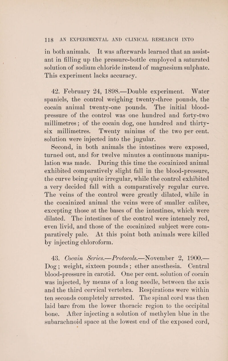 in both animals. It was afterwards learned that an assist¬ ant in filling up the pressure-bottle employed a saturated solution of sodium chloride instead of magnesium sulphate. This experiment lacks accuracy. 42. February 24, 1898.—Double experiment. Water spaniels, the control weighing twenty-three pounds, the cocain animal twenty-one pounds. The initial blood- pressure of the control was one hundred and forty-two millimetres; of the cocain dog, one hundred and thirty- six millimetres. Twenty minims of the two per cent, solution were injected into the jugular. Second, in both animals the intestines were exposed, turned out, and for twelve minutes a continuous manipu¬ lation was made. During this time the cocainized animal exhibited comparatively slight fall in the blood-pressure, the curve being quite irregular, while the control exhibited a very decided fall with a comparatively regular curve. The veins of the control were greatly dilated, while in the cocainized animal the veins were of smaller calibre, excepting those at the bases of the intestines, which were dilated. The intestines of the control were intensely red, even livid, and those of the cocainized subject were com¬ paratively pale. At this point both animals were killed by injecting chloroform. 43. Cocain Series,—Protocols.—November 2, 1900.— Dog ; weight, sixteen pounds ; ether anesthesia. Central blood-pressure in carotid. One per cent, solution of cocain was injected, by means of a long needle, between the axis and the third cervical vertebra. Respirations were within ten seconds completely arrested. The spinal cord was then laid bare from the lower thoracic region to the occipital bone. After injecting a solution of methylen blue in the subarachnoid space at the lowest end of the exposed cord,