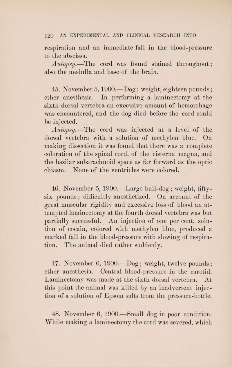 respiration and an immediate fall in the blood-pressure to the abscissa. Autopsy.—The cord was found stained throughout; also the medulla and base of the brain. 45. November 5,1900.—Dog; weight, eighteen pounds; ether anesthesia. In performing a laminectomy at the sixth dorsal vertebra an excessive amount of hemorrhage was encountered, and the dog died before the cord could be injected. Autopsy.—The cord was injected at a level of the dorsal vertebra with a solution of methylen blue. On making dissection it was found that there was a complete coloration of the spinal cord, of the cisterna magna, and the basilar subarachnoid space as far forward as the optic chiasm. None of the ventricles were colored. 46. November 5, 1900.—Large bull-dog; weight, fifty- six pounds; difficultly anesthetized. On account of the great muscular rigidity and excessive loss of blood an at¬ tempted laminectomy at the fourth dorsal vertebra was but partially successful. An injection of one per cent, solu¬ tion of cocain, colored with methylen blue, produced a marked fall in the blood-pressure with slowing of respira¬ tion. The animal died rather suddenly. 47. November 6, 1900.—Dog; weight, twelve pounds; ether anesthesia. Central blood-pressure in the carotid. Laminectomy was made at the sixth dorsal vertebra. At this point the animal was killed by an inadvertent injec¬ tion of a solution of Epsom salts from the pressure-bottle. / 48. November 6, 1900.—Small dog in poor condition. While making a laminectomy the cord was severed, which