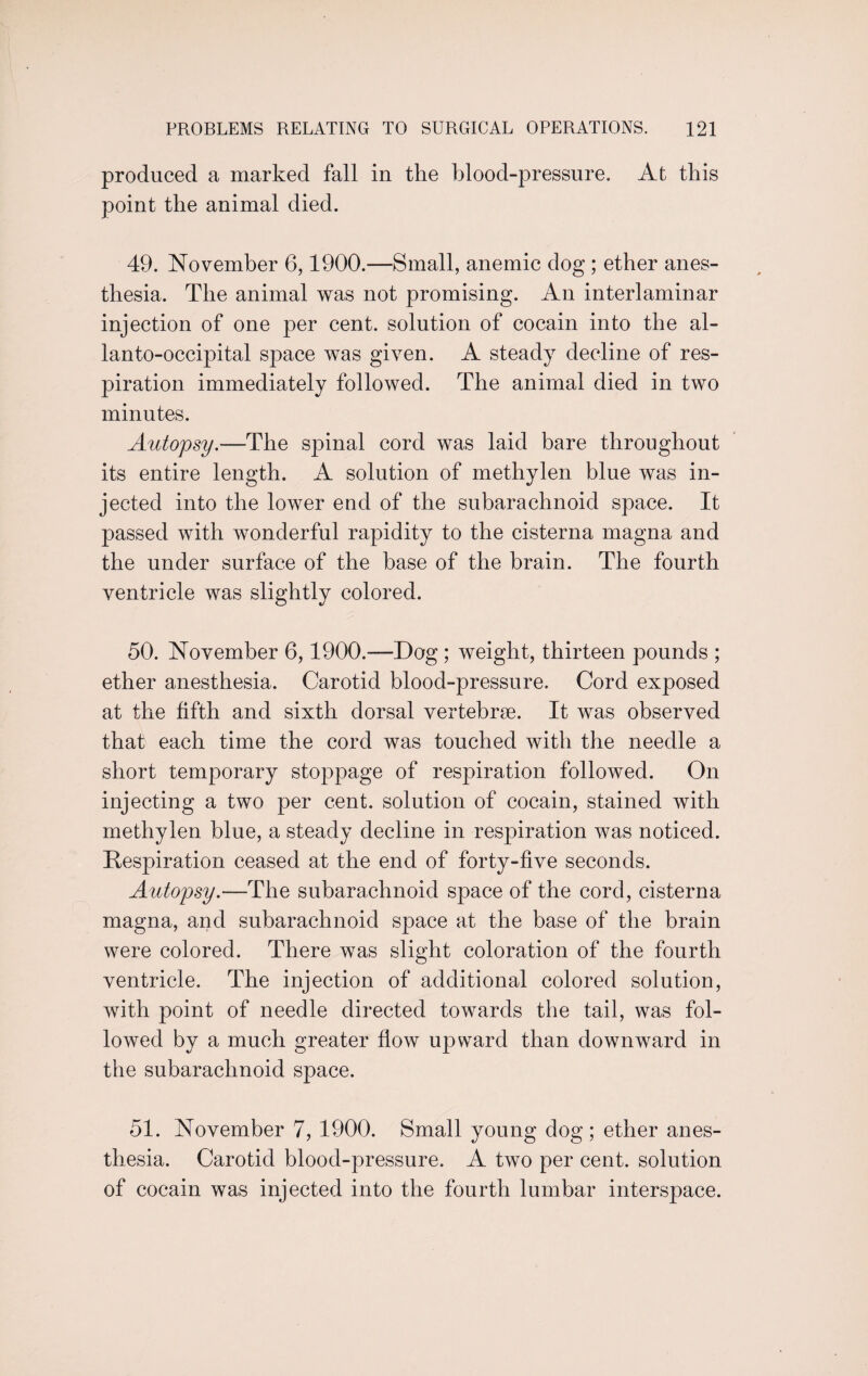 produced a marked fall in the blood-pressure. At this point the animal died. 49. November 6,1900.—Small, anemic dog ; ether anes¬ thesia. The animal was not promising. An interlaminar injection of one per cent, solution of cocain into the al- lanto-occipital space was given. A steady decline of res¬ piration immediately followed. The animal died in two minutes. Autopsy.—The spinal cord was laid bare throughout its entire length. A solution of methylen blue was in¬ jected into the lower end of the subarachnoid space. It passed with wonderful rapidity to the cisterna magna and the under surface of the base of the brain. The fourth ventricle was slightly colored. 50. November 6,1900.—Dog ; weight, thirteen pounds ; ether anesthesia. Carotid blood-pressure. Cord exposed at the fifth and sixth dorsal vertebrae. It was observed that each time the cord was touched with the needle a short temporary stoppage of respiration followed. On injecting a two per cent, solution of cocain, stained with methylen blue, a steady decline in respiration was noticed. Respiration ceased at the end of forty-five seconds. Autopsy.—The subarachnoid space of the cord, cisterna magna, and subarachnoid space at the base of the brain were colored. There was slight coloration of the fourth ventricle. The injection of additional colored solution, with point of needle directed towards the tail, was fol¬ lowed by a much greater flow upward than downward in the subarachnoid space. 51. November 7, 1900. Small young dog; ether anes¬ thesia. Carotid blood-pressure. A two per cent, solution of cocain was injected into the fourth lumbar interspace.