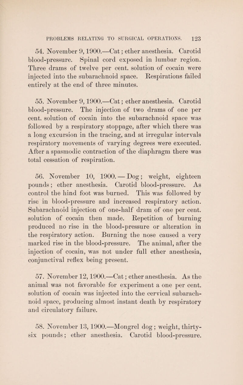 54. November 9,1900.—Cat; ether anesthesia. Carotid blood-pressure. Spinal cord exposed in lumbar region. Three drams of twelve per cent, solution of cocain were injected into the subarachnoid space. Respirations failed entirely at the end of three minutes. 55. November 9,1900.—Cat; ether anesthesia. Carotid blood-pressure. The injection of two drams of one per cent, solution of cocain into the subarachnoid space was followed by a respiratory stoppage, after which there was a long excursion in the tracing, and at irregular intervals respiratory movements of varying degrees were executed. After a spasmodic contraction of the diaphragm there was total cessation of respiration. 56. November 10, 1900. — Dog; weight, eighteen pounds; ether anesthesia. Carotid blood-pressure. As control the hind foot was burned. This was followed by rise in blood-pressure and increased respiratory action. Subarachnoid injection of one-half dram of one per cent, solution of cocain then made. Repetition of burning produced no rise in the blood-pressure or alteration in the respiratory action. Burning the nose caused a very marked rise in the blood-pressure. The animal, after the injection of cocain, was not under full ether anesthesia, conjunctival reflex being present. 57. November 12,1900.—Cat; ether anesthesia. As the animal was not favorable for experiment a one per cent, solution of cocain was injected into the cervical subarach¬ noid space, producing almost instant death by respiratory and circulatory failure. 58. November 13, 1900.—Mongrel dog ; weight, thirty- six pounds; ether anesthesia. Carotid blood-pressure.