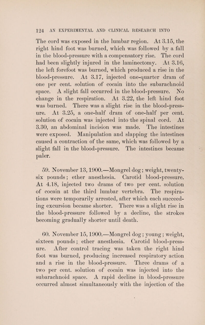 The corcl was exposed in the lumbar region. At 3.15, the right hind foot was burned, which was followed by a fall in the blood-pressure with a compensatory rise. The cord had been slightly injured in the laminectomy. At 3.16, the left forefoot was burned, which produced a rise in the blood-pressure. At 3.17, injected one-quarter dram of one per cent, solution of cocain into the subarachnoid space. A slight fall occurred in the blood-pressure. No change in the respiration. At 3.22, the left hind foot was burned. There was a slight rise in the blood-press¬ ure. At 3.25, a one-half dram of one-half per cent, solution of cocain was injected into the spinal cord. At 3.30, an abdominal incision was made. The intestines were exposed. Manipulation and slapping the intestines caused a contraction of the same, which was followed by a slight fall in the blood-pressure. The intestines became paler. 59. November 13,1900.—Mongrel dog; weight, twenty- six pounds; ether anesthesia. Carotid blood-pressure. At 4.18, injected two drams of two per cent, solution of cocain at the third lumbar vertebra. The respira¬ tions were temporarily arrested, after which each succeed¬ ing excursion became shorter. There was a slight rise in the blood-pressure followed by a decline, the strokes becoming gradually shorter until death. 60. November 15,1900.—Mongrel dog ; young; weight, sixteen pounds; ether anesthesia. Carotid blood-press¬ ure. After control tracing was taken the right hind foot was burned, producing increased respiratory action and a rise in the blood-pressure. Three drams of a two per cent, solution of cocain was injected into the subarachnoid space. A rapid decline in blood-pressure occurred almost simultaneously with the injection of the