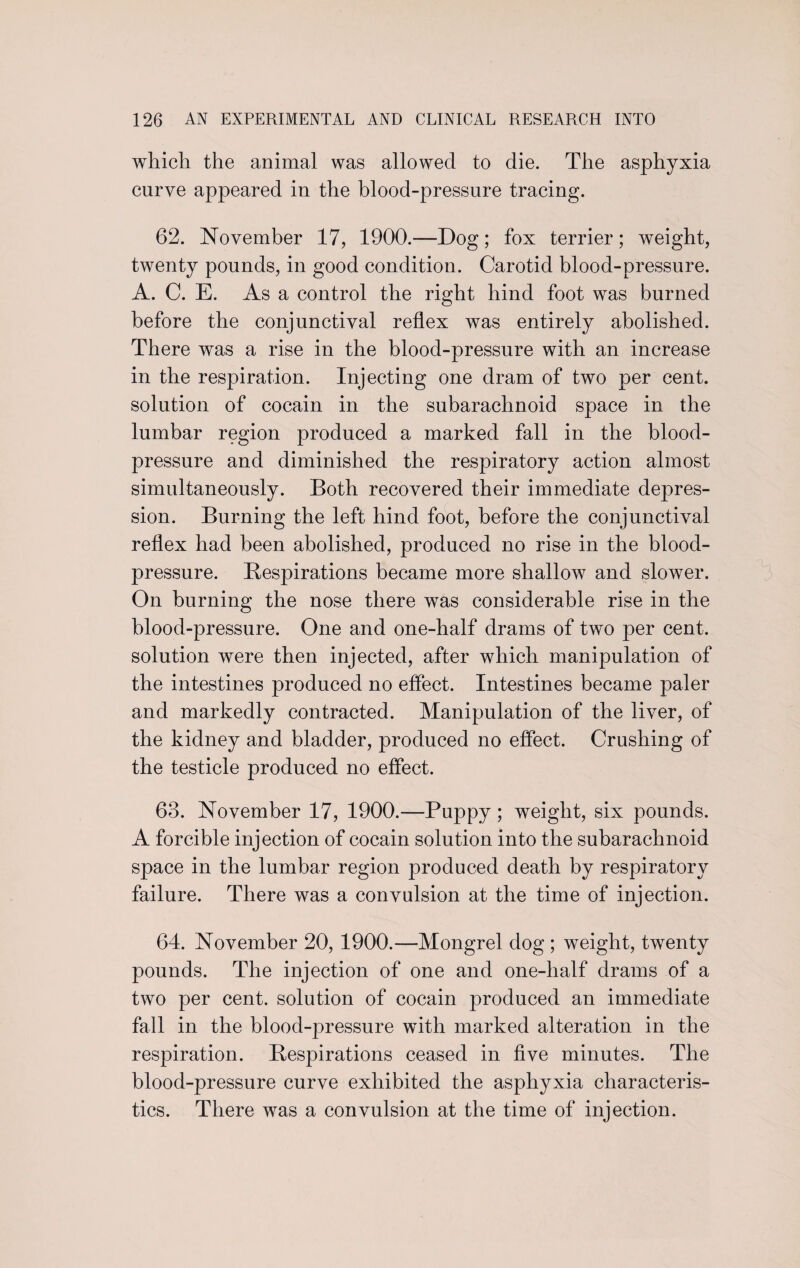 which the animal was allowed to die. The asphyxia curve appeared in the blood-pressure tracing. 62. November 17, 1900.—Dog; fox terrier; weight, twenty pounds, in good condition. Carotid blood-pressure. A. C. E. As a control the right hind foot was burned before the conjunctival reflex was entirely abolished. There was a rise in the blood-pressure with an increase in the respiration. Injecting one dram of two per cent, solution of cocain in the subarachnoid space in the lumbar region produced a marked fall in the blood- pressure and diminished the respiratory action almost simultaneously. Both recovered their immediate depres¬ sion. Burning the left hind foot, before the conjunctival reflex had been abolished, produced no rise in the blood- pressure. Respirations became more shallow and slower. On burning the nose there was considerable rise in the blood-pressure. One and one-half drams of two per cent, solution were then injected, after which manipulation of the intestines produced no effect. Intestines became paler and markedly contracted. Manipulation of the liver, of the kidney and bladder, produced no effect. Crushing of the testicle produced no effect. 63. November 17, 1900.—Puppy; weight, six pounds. A forcible injection of cocain solution into the subarachnoid space in the lumbar region produced death by respiratory failure. There was a convulsion at the time of injection. 64. November 20, 1900.—Mongrel dog ; weight, twenty pounds. The injection of one and one-half drams of a two per cent, solution of cocain jwoduced an immediate fall in the blood-pressure with marked alteration in the respiration. Respirations ceased in five minutes. The blood-pressure curve exhibited the asphyxia characteris¬ tics. There was a convulsion at the time of injection.