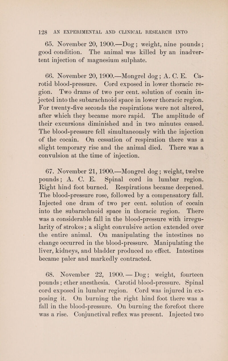 65. November 20, 1900.—Dog ; weight, nine pounds ; good condition. The animal was killed by an inadver¬ tent injection of magnesium sulphate. 66. November 20, 1900.—Mongrel dog; A. C. E. Ca¬ rotid blood-pressure. Cord exposed in lower thoracic re¬ gion. Two drams of two per cent, solution of cocain in¬ jected into the subarachnoid space in lower thoracic region. For twenty-five seconds the respirations were not altered, after which they became more rapid. The amplitude of their excursions diminished and in two minutes ceased. The blood-pressure fell simultaneously with the injection of the cocain. On cessation of respiration there was a slight temporary rise and the animal died. There was a convulsion at the time of injection. 67. November 21, 1900.—Mongrel dog ; weight, twelve pounds; A. C. E. Spinal cord in lumbar region. Right hind foot burned. Respirations became deepened. The blood-pressure rose, followed by a compensatory fall. Injected one dram of two per cent, solution of cocain into the subarachnoid space in thoracic region. There was a considerable fall in the blood-pressure with irregu¬ larity of strokes; a slight convulsive action extended over the entire animal. On manipulating the intestines no change occurred in the blood-pressure. Manipulating the liver, kidneys, and bladder produced no effect. Intestines became paler and markedly contracted. 68. November 22, 1900. — Dog; weight, fourteen pounds ; ether anesthesia. Carotid blood-pressure. Spinal cord exposed in lumbar region. Cord was injured in ex¬ posing it. On burning the right hind foot there was a fall in the blood-pressure. On burning the forefoot there was a rise. Conjunctival reflex was present. Injected two