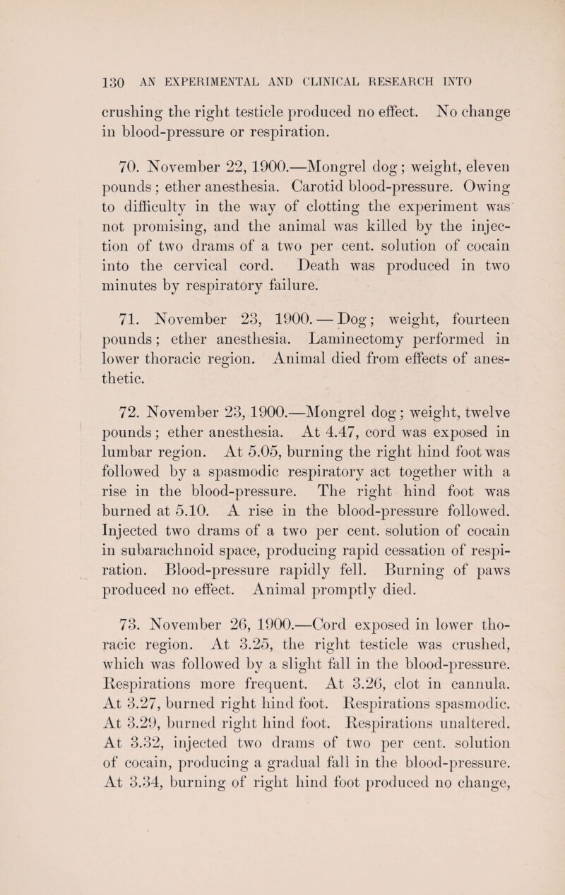 crushing the right testicle produced no effect. No change in blood-pressure or respiration. 70. November 22, 1900.—Mongrel dog; weight, eleven pounds ; ether anesthesia. Carotid blood-pressure. Owing to difficulty in the way of clotting the experiment was not promising, and the animal was killed by the injec¬ tion of two drams of a two per cent, solution of cocain into the cervical cord. Death was produced in two minutes by respiratory failure. 71. November 23, 1900. — Dog; weight, fourteen pounds; ether anesthesia. Laminectomy performed in lower thoracic region. Animal died from effects of anes¬ thetic. 72. November 23, 1900.—Mongrel dog; weight, twelve pounds; ether anesthesia. At 4.47, cord was exposed in lumbar region. At 5.05, burning the right hind foot was followed by a spasmodic respiratory act together with a rise in the blood-pressure. The right hind foot was burned at 5.10. A rise in the blood-pressure followed. Injected two drams of a two per cent, solution of cocain in subarachnoid space, producing rapid cessation of respi¬ ration. Blood-pressure rapidly fell. Burning of paws produced no effect. Animal promptly died. 73. November 26, 1900.—Cord exposed in lower tho¬ racic region. At 3.25, the right testicle was crushed, which was followed by a slight fall in the blood-pressure. Respirations more frequent. At 3.26, clot in cannula. At 3.27, burned right hind foot. Respirations spasmodic. At 3.29, burned right hind foot. Respirations unaltered. At 3.32, injected two drams of two per cent, solution of cocain, producing a gradual fall in the blood-pressure. At 3.34, burning of right hind foot produced no change,