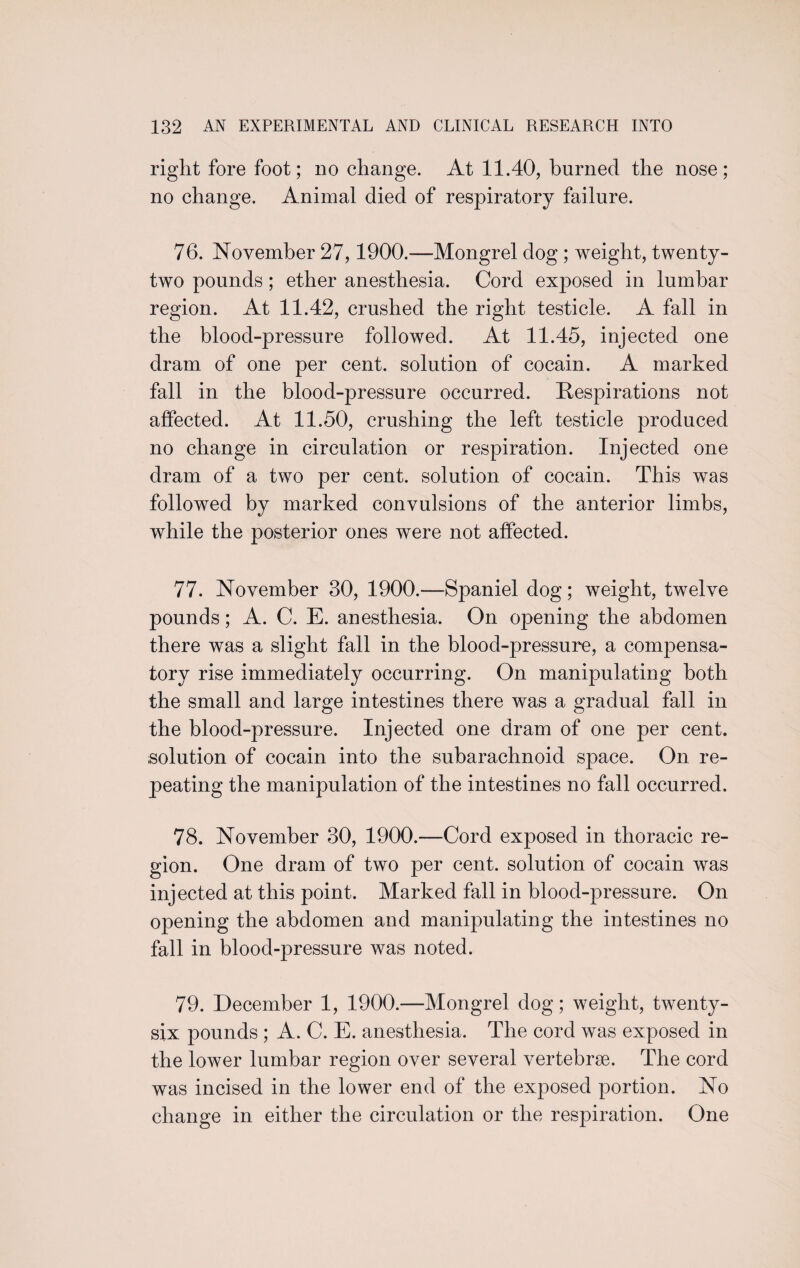 right fore foot; no change. At 11.40, burned the nose; no change. Animal died of respiratory failure. 76. November 27,1900.—Mongrel dog ; weight, twenty- two pounds ; ether anesthesia. Cord exposed in lumbar region. At 11.42, crushed the right testicle. A fall in the blood-pressure followed. At 11.45, injected one dram of one per cent, solution of cocain. A marked fall in the blood-pressure occurred. Respirations not affected. At 11.50, crushing the left testicle produced no change in circulation or respiration. Injected one dram of a two per cent, solution of cocain. This was followed by marked convulsions of the anterior limbs, while the posterior ones were not affected. 77. November 30, 1900.—Spaniel dog; weight, twelve pounds; A. C. E. anesthesia. On opening the abdomen there was a slight fall in the blood-pressure, a compensa¬ tory rise immediately occurring. On manipulating both the small and large intestines there was a gradual fall in the blood-pressure. Injected one dram of one per cent, solution of cocain into the subarachnoid space. On re¬ peating the manipulation of the intestines no fall occurred. 78. November 30, 1900.—Cord exposed in thoracic re¬ gion. One dram of two per cent, solution of cocain was injected at this point. Marked fall in blood-pressure. On opening the abdomen and manipulating the intestines no fall in blood-pressure was noted. 79. December 1, 1900.—Mongrel dog; weight, twenty- six pounds ; A. C. E. anesthesia. The cord was exposed in the lower lumbar region over several vertebrae. The cord was incised in the lower end of the exposed portion. No change in either the circulation or the respiration. One