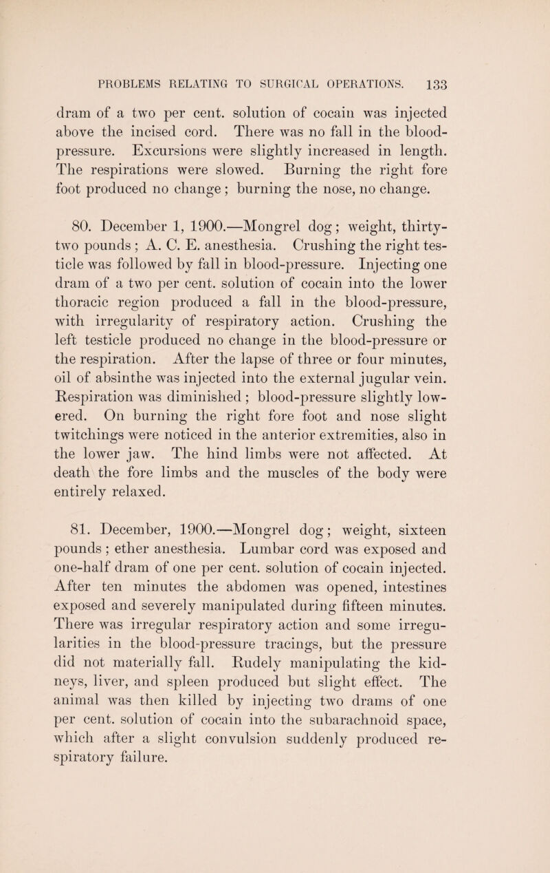 dram of a two per cent, solution of cocain was injected above the incised cord. There was no fall in the blood- pressure. Excursions were slightly increased in length. The respirations were slowed. Burning the right fore foot produced no change ; burning the nose, no change. 80. December 1, 1900.—Mongrel dog; weight, thirty- two pounds ; A. C. E. anesthesia. Crushing the right tes¬ ticle was followed by fall in blood-pressure. Injecting one dram of a two per cent, solution of cocain into the lower thoracic region produced a fall in the blood-pressure, with irregularity of respiratory action. Crushing the left testicle produced no change in the blood-pressure or the respiration. After the lapse of three or four minutes, oil of absinthe was injected into the external jugular vein. Respiration was diminished ; blood-pressure slightly low¬ ered. On burning the right fore foot and nose slight twitchings were noticed in the anterior extremities, also in the lower jaw. The hind limbs were not affected. At death'the fore limbs and the muscles of the body were entirely relaxed. 81. December, 1900.—Mongrel dog; weight, sixteen pounds : ether anesthesia. Lumbar cord was exposed and one-half dram of one per cent, solution of cocain injected. After ten minutes the abdomen was opened, intestines exposed and severely manipulated during fifteen minutes. There was irregular respiratory action and some irregu¬ larities in the blood-pressure tracings, but the pressure did not materially fall. Rudely manipulating the kid¬ neys, liver, and spleen produced but slight effect. The animal was then killed by injecting two drams of one per cent, solution of cocain into the subarachnoid space, which after a slight convulsion suddenly produced re¬ spiratory failure.