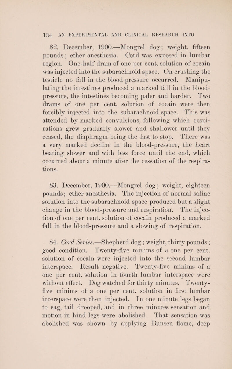 82. December, 1900.—Mongrel dog; weight, fifteen pounds; ether anesthesia. Cord was exposed in lumbar region. One-half dram of one per cent, solution of cocain was injected into the subarachnoid space. On crushing the testicle no fall in the blood-pressure occurred. Manipu¬ lating the intestines produced a marked fall in the blood- pressure, the intestines becoming paler and harder. Two drams of one per cent, solution of cocain were then forcibly injected into the subarachnoid space. This was attended by marked convulsions, following which respi¬ rations grew gradually slower and shallower until they ceased, the diaphragm being the last to stop. There was a very marked decline in the blood-pressure, the heart beating slower and with less force until the end, which occurred about a minute after the cessation of the respira¬ tions. 83. December, 1900.—Mongrel dog; weight, eighteen pounds; ether anesthesia. The injection of normal saline solution into the subarachnoid space produced but a slight change in the blood-pressure and respiration. The injec¬ tion of one per cent, solution of cocain produced a marked fall in the blood-pressure and a slowing of respiration. 84. Cord Series.—Shepherd dog ; weight, thirty pounds ; good condition. Twenty-five minims of a one per cent, solution of cocain were injected into the second lumbar interspace. Result negative. Twenty-five minims of a one per cent, solution in fourth lumbar interspace were without effect. Dog watched for thirty minutes. Twenty- five minims of a one per cent, solution in first lumbar interspace were then injected. In one minute legs began to sag, tail drooped, and in three minutes sensation and motion in hind legs were abolished. That sensation was abolished was shown by applying Bunsen flame, deep