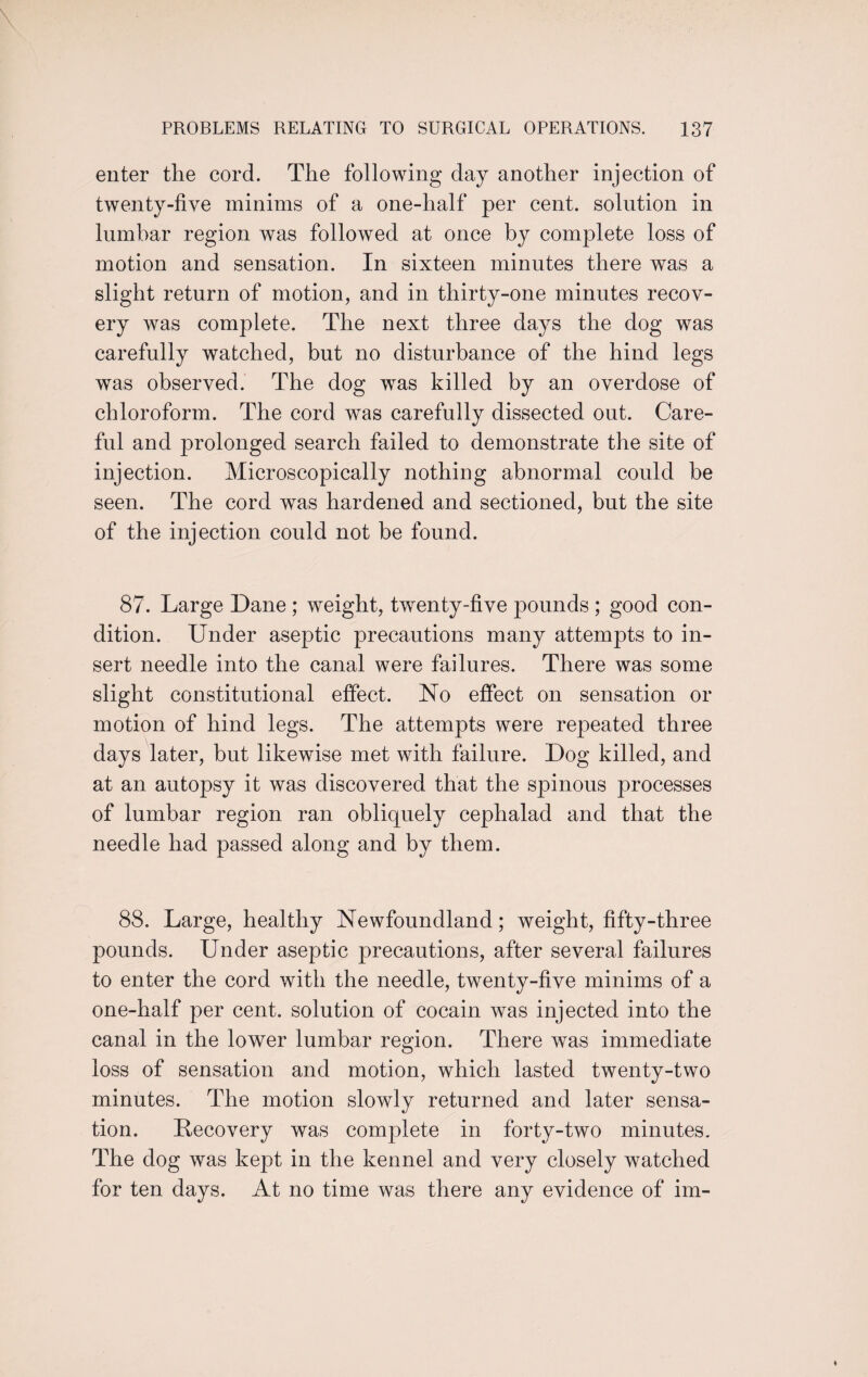enter the cord. The following day another injection of twenty-five minims of a one-half per cent, solution in lumbar region was followed at once by complete loss of motion and sensation. In sixteen minutes there was a slight return of motion, and in thirty-one minutes recov¬ ery was complete. The next three days the dog was carefully watched, but no disturbance of the hind legs was observed. The dog was killed by an overdose of chloroform. The cord was carefully dissected out. Care¬ ful and prolonged search failed to demonstrate the site of injection. Microscopically nothing abnormal could be seen. The cord was hardened and sectioned, but the site of the injection could not be found. 87. Large Dane ; weight, twenty-five pounds ; good con¬ dition. Under aseptic precautions many attempts to in¬ sert needle into the canal were failures. There was some slight constitutional effect. No effect on sensation or motion of hind legs. The attempts were repeated three days later, but likewise met with failure. Dog killed, and at an autopsy it was discovered that the spinous processes of lumbar region ran obliquely cephalad and that the needle had passed along and by them. 88. Large, healthy Newfoundland; weight, fifty-three pounds. Under aseptic precautions, after several failures to enter the cord with the needle, twenty-five minims of a one-half per cent, solution of cocain was injected into the canal in the lower lumbar region. There was immediate loss of sensation and motion, which lasted twenty-two minutes. The motion slowly returned and later sensa¬ tion. Recovery was complete in forty-two minutes. The dog was kept in the kennel and very closely watched for ten days. At no time was there any evidence of im-