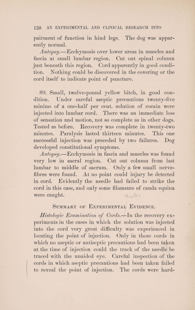 pairment of function in hind legs. The dog was appar¬ ently normal. Autopsy.—Ecchymosis over lower areas in muscles and fascia at small lumbar region. Cut out spinal column just beneath this region. Cord apparently in good condi¬ tion. Nothing could be discovered in the covering or the cord itself to indicate point of puncture. 89. Small, twelve-pound yellow bitch, in good con¬ dition. Under careful aseptic precautions twenty-five minims of a one-half per cent, solution of cocain were injected into lumbar cord. There was an immediate loss of sensation and motion, not so complete as in other dogs. Tested as before. Recovery was complete in twenty-two minutes. Paralysis lasted thirteen minutes. This one successful injection was preceded by two failures. Dog developed constitutional symptoms. Autopsy.—Ecchymosis in fascia and muscles was found very low in sacral region. Cut out column from last lumbar to middle of sacrum. Only a few small nerve- fibres were found. At no point could injury be detected in cord. Evidently the needle had failed to strike the cord in this case, and only some filaments of cauda equina were caught. Summary of Experimental Evidence. Histologic Examination of Cords.—In the recovery ex¬ periments in the cases in which the solution was injected into the cord very great difficulty was experienced in locating the point of injection. Only in those cords in which no aseptic or antiseptic precautions had been taken at the time of injection could the track of the needle be traced with the unaided eye. Careful inspection of the cords in which aseptic precautions had been taken failed to reveal the point of injection. The cords were hard-