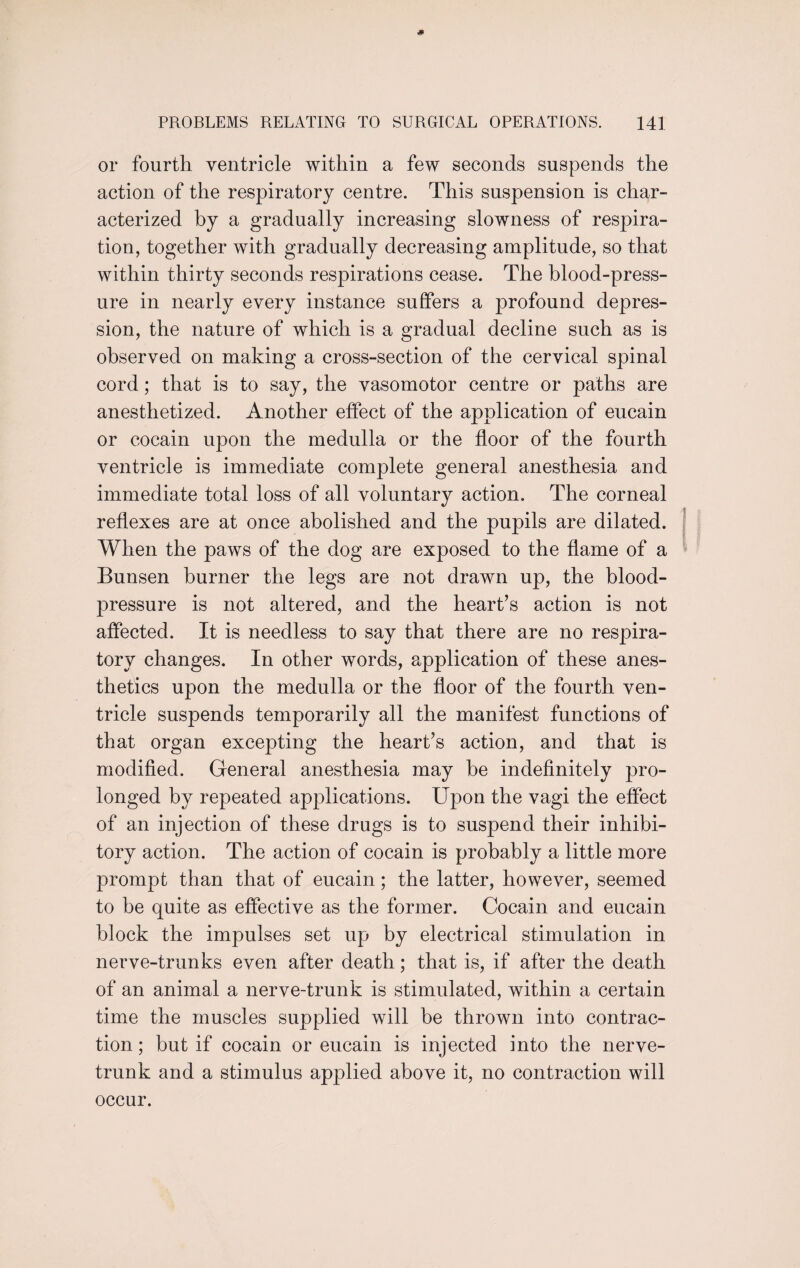 or fourth ventricle within a few seconds suspends the action of the respiratory centre. This suspension is char¬ acterized by a gradually increasing slowness of respira¬ tion, together with gradually decreasing amplitude, so that within thirty seconds respirations cease. The blood-press¬ ure in nearly every instance suffers a profound depres¬ sion, the nature of which is a gradual decline such as is observed on making a cross-section of the cervical spinal cord; that is to say, the vasomotor centre or paths are anesthetized. Another effect of the application of eucain or cocain upon the medulla or the floor of the fourth ventricle is immediate complete general anesthesia and immediate total loss of all voluntary action. The corneal reflexes are at once abolished and the pupils are dilated. When the paws of the dog are exposed to the flame of a Bunsen burner the legs are not drawn up, the blood- pressure is not altered, and the heart’s action is not affected. It is needless to say that there are no respira¬ tory changes. In other words, application of these anes¬ thetics upon the medulla or the floor of the fourth ven¬ tricle suspends temporarily all the manifest functions of that organ excepting the heart’s action, and that is modified. General anesthesia may he indefinitely pro¬ longed by repeated applications. Upon the vagi the effect of an injection of these drugs is to suspend their inhibi¬ tory action. The action of cocain is probably a little more prompt than that of eucain; the latter, however, seemed to be quite as effective as the former. Cocain and eucain block the impulses set up by electrical stimulation in nerve-trunks even after death; that is, if after the death of an animal a nerve-trunk is stimulated, within a certain time the muscles supplied will be thrown into contrac¬ tion ; but if cocain or eucain is injected into the nerve- trunk and a stimulus applied above it, no contraction will occur.