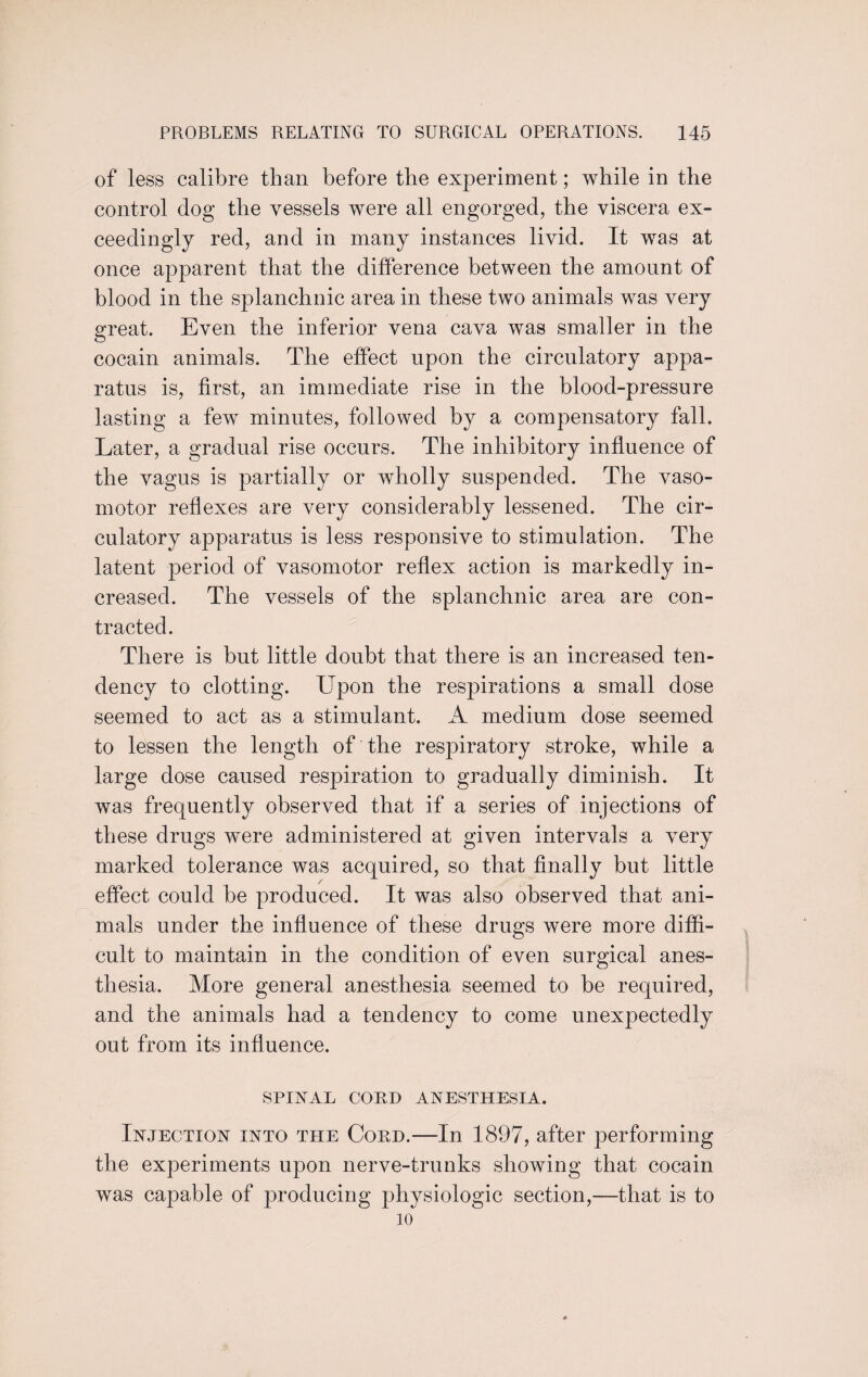 of less calibre than before the experiment; while in the control dog the vessels were all engorged, the viscera ex¬ ceedingly red, and in many instances livid. It was at once apparent that the difference between the amount of blood in the splanchnic area in these two animals was very great. Even the inferior vena cava was smaller in the cocain animals. The effect upon the circulatory appa¬ ratus is, first, an immediate rise in the blood-pressure lasting a few minutes, followed by a compensatory fall. Later, a gradual rise occurs. The inhibitory influence of the vagus is partially or wholly suspended. The vaso¬ motor reflexes are very considerably lessened. The cir¬ culatory apparatus is less responsive to stimulation. The latent period of vasomotor reflex action is markedly in¬ creased. The vessels of the splanchnic area are con¬ tracted. There is but little doubt that there is an increased ten¬ dency to clotting. Upon the respirations a small dose seemed to act as a stimulant. A medium dose seemed to lessen the length of the respiratory stroke, while a large dose caused respiration to gradually diminish. It was frequently observed that if a series of injections of these drugs were administered at given intervals a very marked tolerance was acquired, so that finally but little / effect could be produced. It was also observed that ani¬ mals under the influence of these drugs were more diffi¬ cult to maintain in the condition of even surgical anes¬ thesia. More general anesthesia seemed to be required, and the animals had a tendency to come unexpectedly out from its influence. SPINAL CORD ANESTHESIA. Injection into the Cord.—In 1897, after performing the experiments upon nerve-trunks showing that cocain was capable of producing physiologic section,—that is to 10