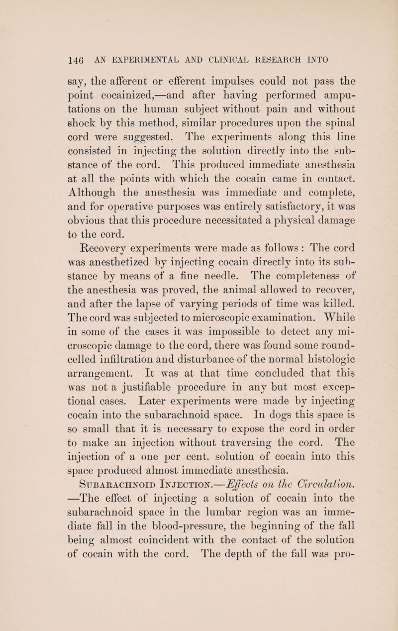 say, the afferent or efferent impulses could not pass the point cocainized,—and after having performed ampu¬ tations on the human subject without pain and without shock by this method, similar procedures upon the spinal cord were suggested. The experiments along this line consisted in injecting the solution directly into the sub¬ stance of the cord. This produced immediate anesthesia at all the points with which the cocain came in contact. Although the anesthesia was immediate and complete, and for operative purposes was entirely satisfactory, it was obvious that this procedure necessitated a physical damage to the cord. Recovery experiments were made as follows : The cord was anesthetized by injecting cocain directly into its sub¬ stance by means of a fine needle. The completeness of the anesthesia was proved, the animal allowed to recover, and after the lapse of varying periods of time was killed. The cord was subjected to microscopic examination. While in some of the cases it was impossible to detect any mi¬ croscopic damage to the cord, there was found some round- celled infiltration and disturbance of the normal histologic arrangement. It was at that time concluded that this was not a justifiable procedure in any but most excep¬ tional cases. Later experiments were made by injecting cocain into the subarachnoid space. In dogs this space is so small that it is necessary to expose the cord in order to make an injection without traversing the cord. The injection of a one per cent, solution of cocain into this space produced almost immediate anesthesia. Subarachnoid Injection.—Effects on the Circulation. —The effect of injecting a solution of cocain into the subarachnoid space in the lumbar region was an imme¬ diate fall in the blood-pressure, the beginning of the fall being almost coincident with the contact of the solution of cocain with the cord. The depth of the fall was pro-