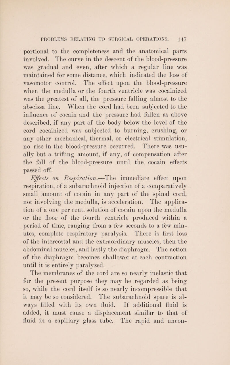 portional to the completeness and the anatomical parts involved. The curve in the descent of the blood-pressure was gradual and even, after which a regular line was maintained for some distance, which indicated the loss of vasomotor control. The effect upon the blood-pressure when the medulla or the fourth ventricle was cocainized was the greatest of all, the pressure falling almost to the abscissa line. When the cord had been subjected to the influence of cocain and the pressure had fallen as above described, if any part of the body below the level of the cord cocainized was subjected to burning, crushing, or any other mechanical, thermal, or electrical stimulation, no rise in the blood-pressure occurred. There was usu¬ ally but a trifling amount, if any, of compensation after the fall of the blood-pressure until the cocain effects passed off. Effects on Respiration.—The immediate effect upon respiration, of a subarachnoid injection of a comparatively small amount of cocain in any part of the spinal cord, not involving the medulla, is acceleration. The applica¬ tion of a one per cent, solution of cocain upon the medulla or the floor of the fourth ventricle produced within a period of time, ranging from a few seconds to a few min¬ utes, complete respiratory paralysis. There is first loss of the intercostal and the extraordinary muscles, then the abdominal muscles, and lastly the diaphragm. The action of the diaphragm becomes shallower at each contraction until it is entirely paralyzed. The membranes of the cord are so nearly inelastic that for the present purpose they may be regarded as being so, while the cord itself is so nearly incompressible that it may be so considered. The subarachnoid space is al¬ ways filled with its own fluid. If additional fluid is added, it must cause a displacement similar to that of fluid in a capillary glass tube. The rapid and uncon-