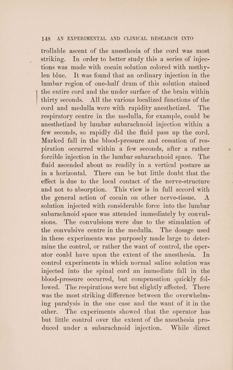 trollable ascent of the anesthesia of the cord was most striking. In order to better study this a series of injec¬ tions was made with cocain solution colored with methy- len blue. It was found that an ordinary injection in the lumbar region of one-half dram of this solution stained the entire cord and the under surface of the brain within thirty seconds. All the various localized functions of the cord and medulla were with rapidity anesthetized. The respiratory centre in the medulla, for example, could be anesthetized by lumbar subarachnoid injection within a few seconds, so rapidly did the fluid pass up the cord. Marked fall in the blood-pressure and cessation of res¬ piration occurred within a few seconds, after a rather forcible injection in the lumbar subarachnoid space. The fluid ascended about as readily in a vertical posture as in a horizontal. There can be but little doubt that the effect is due to the local contact of the nerve-structure and not to absorption. This view is in full accord with the general action of cocain on other nerve-tissue. A solution injected with considerable force into the lumbar subarachnoid space was attended immediately by convul¬ sions. The convulsions were due to the stimulation of the convulsive centre in the medulla. The dosage used in these experiments was purposely made large to deter¬ mine the control, or rather the want of control, the oper¬ ator could have upon the extent of the anesthesia. In control experiments in which normal saline solution was injected into the spinal cord an immediate fall in the blood-pressure occurred, but compensation quickly fol¬ lowed. The respirations were but slightly affected. There was the most striking difference between the overwhelm¬ ing paralysis in the one case and the want of it in the other. The experiments showed that the operator has but little control over the extent of the anesthesia pro¬ duced under a subarachnoid injection. While direct