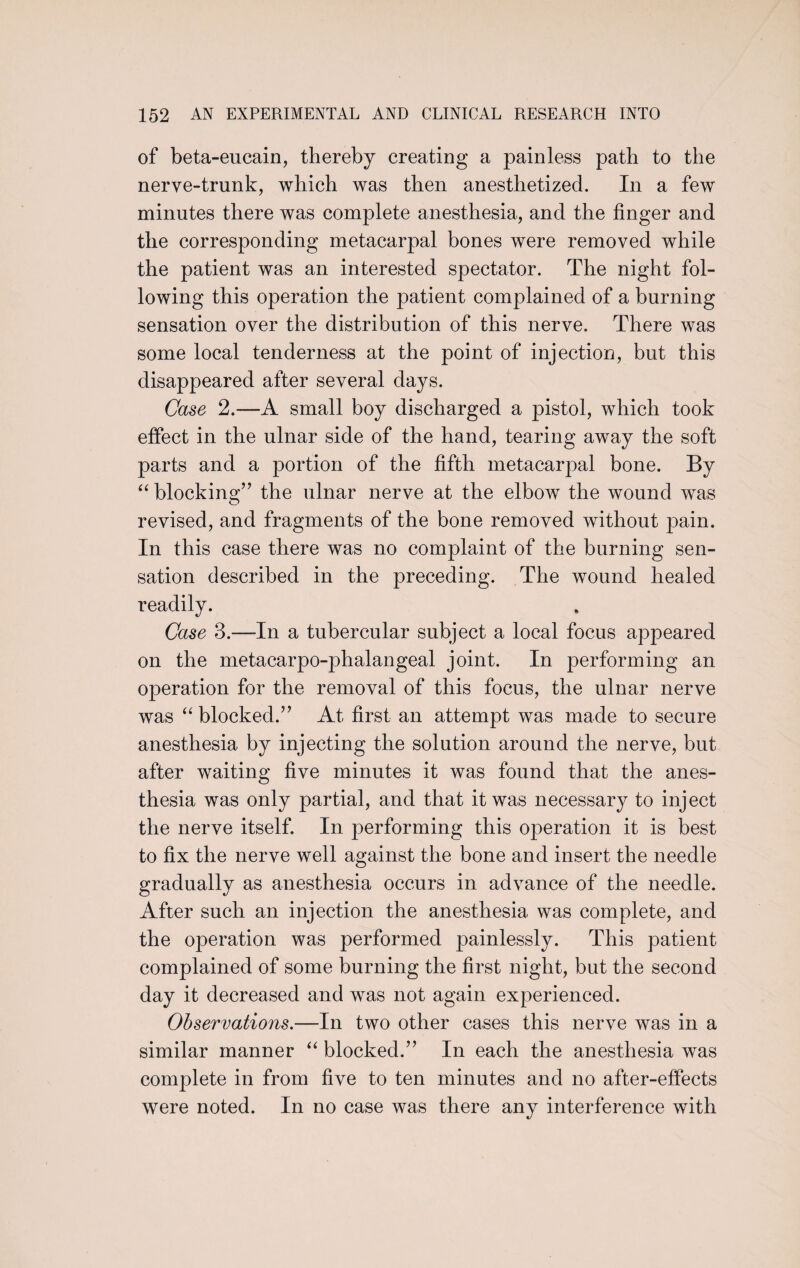 of beta-eucain, thereby creating a painless path to the nerve-trunk, which was then anesthetized. In a few minutes there was complete anesthesia, and the finger and the corresponding metacarpal bones were removed while the patient was an interested spectator. The night fol¬ lowing this operation the patient complained of a burning sensation over the distribution of this nerve. There was some local tenderness at the point of injection, but this disappeared after several days. Case 2.—A small boy discharged a pistol, which took effect in the ulnar side of the hand, tearing away the soft parts and a portion of the fifth metacarpal bone. By “ blocking” the ulnar nerve at the elbow the wound was revised, and fragments of the bone removed without pain. In this case there was no complaint of the burning sen¬ sation described in the preceding. The wound healed readily. Case 3.—In a tubercular subject a local focus appeared on the metacarpo-phalangeal joint. In performing an operation for the removal of this focus, the ulnar nerve was “ blocked.’’ At first an attempt was made to secure anesthesia by injecting the solution around the nerve, but after waiting five minutes it was found that the anes¬ thesia was only partial, and that it was necessary to inject the nerve itself. In performing this operation it is best to fix the nerve well against the bone and insert the needle gradually as anesthesia occurs in advance of the needle. After such an injection the anesthesia was complete, and the operation was performed painlessly. This patient complained of some burning the first night, but the second day it decreased and was not again experienced. Observations.—In two other cases this nerve was in a similar manner “ blocked.” In each the anesthesia was complete in from five to ten minutes and no after-effects were noted. In no case was there any interference with