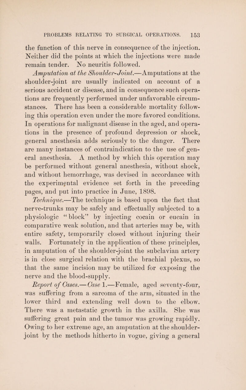 the function of this nerve in consequence of the injection. Neither did the points at which the injections were made remain tender. No neuritis followed. Amputation at the Shoulder-Joint.—Amputations at the shoulder-joint are usually indicated on account of a serious accident or disease, and in consequence such opera¬ tions are frequently performed under unfavorable circum¬ stances. There has been a considerable mortality follow¬ ing this operation even under the more favored conditions. In operations for malignant disease in the aged, and opera¬ tions in the presence of profound depression or shock, general anesthesia adds seriously to the danger. There are many instances of contraindication to the use of gen¬ eral anesthesia. A method by which this operation may be performed without general anesthesia, without shock, and without hemorrhage, was devised in accordance with the experimental evidence set forth in the preceding pages, and put into practice in June, 1898. Technique.—The technique is based upon the fact that nerve-trunks may be safely and effectually subjected to a physiologic “ block” by injecting cocain or eucain in comparative weak solution, and that arteries may be, with entire safety, temporarily closed without injuring their walls. Fortunately in the application of these principles, in amputation of the shoulder-joint the subclavian artery is in close surgical relation with the brachial plexus, so that the same incision may be utilized for exposing the nerve and the blood-supply. Report of Cases.— Case 1.—Female, aged seventy-four, was suffering from a sarcoma of the arm, situated in the lower third and extending well down to the elbow. There was a metastatic growth in the axilla. She was suffering great pain and the tumor was growing rapidly. Owing to her extreme age, an amputation at the shoulder- joint by the methods hitherto in vogue, giving a general