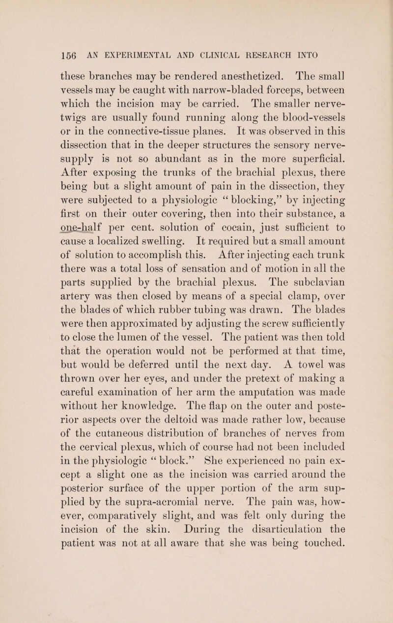 these branches may be rendered anesthetized. The small vessels may be caught with narrow-bladed forceps, between which the incision may be carried. The smaller nerve- twigs are usually found running along the blood-vessels or in the connective-tissue planes. It was observed in this dissection that in the deeper structures the sensory nerve- supply is not so abundant as in the more superficial. After exposing the trunks of the brachial plexus, there being but a slight amount of pain in the dissection, they were subjected to a physiologic “ blocking,” by injecting first on their outer covering, then into their substance, a one-half per cent, solution of cocain, just sufficient to cause a localized swelling. It required but a small amount of solution to accomplish this. After injecting each trunk there was a total loss of sensation and of motion in all the parts supplied by the brachial plexus. The subclavian artery was then closed by means of a special clamp, over the blades of which rubber tubing was drawn. The blades were then approximated by adjusting the screw sufficiently to close the lumen of the vessel. The patient was then told that the operation would not be performed at that time, but would be deferred until the next day. A towel was thrown over her eyes, and under the pretext of making a careful examination of her arm the amputation was made without her knowledge. The flap on the outer and poste¬ rior aspects over the deltoid was made rather low, because of the cutaneous distribution of branches of nerves from the cervical plexus, which of course had not been included in the physiologic “ block.” She experienced no pain ex¬ cept a slight one as the incision was carried around the posterior surface of the upper portion of the arm sup¬ plied by the supra-acromial nerve. The pain was, how¬ ever, comparatively slight, and was felt only during the incision of the skin. During the disarticulation the patient was not at all aware that she was being touched.