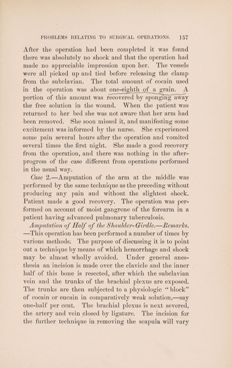 After the operation had been completed it was found there was absolutely no shock and that the operation had made no appreciable impression upon her. The vessels were all picked up and tied before releasing the clamp from the subclavian. The total amount of cocain used in the operation was about one-eighth of a grain. A portion of this amount was recovered by sponging away the free solution in the wound. When the patient was returned to her bed she was not aware that her arm had been removed. She soon missed it, and manifesting some excitement was informed by the nurse. She experienced some pain several hours after the operation and vomited several times the first night. She made a good recovery from the operation, and there was nothing in the after¬ progress of the case different from operations performed in the usual way. Case 2.—Amputation of the arm at the middle was performed by the same technique as the preceding without producing any pain and without the slightest shock. Patient made a good recovery. The operation was per¬ formed on account of moist gangrene of the forearm in a patient having advanced pulmonary tuberculosis. Amputation of Half of the Shoulder- Girdle.—Remarks. —This operation has been performed a number of times by various methods. The purpose of discussing it is to point out a technique by means of which hemorrhage and shock may be almost wholly avoided. Under general anes¬ thesia an incision is made over the clavicle and the inner half of this bone is resected, after which the subclavian vein and the trunks of the brachial plexus are exposed. The trunks are then subjected to a physiologic “ block” of cocain or eucain in comparatively weak solution,—say one-half per cent. The brachial plexus is next severed, the artery and vein closed by ligature. The incision for the further technique in removing the scapula will vary