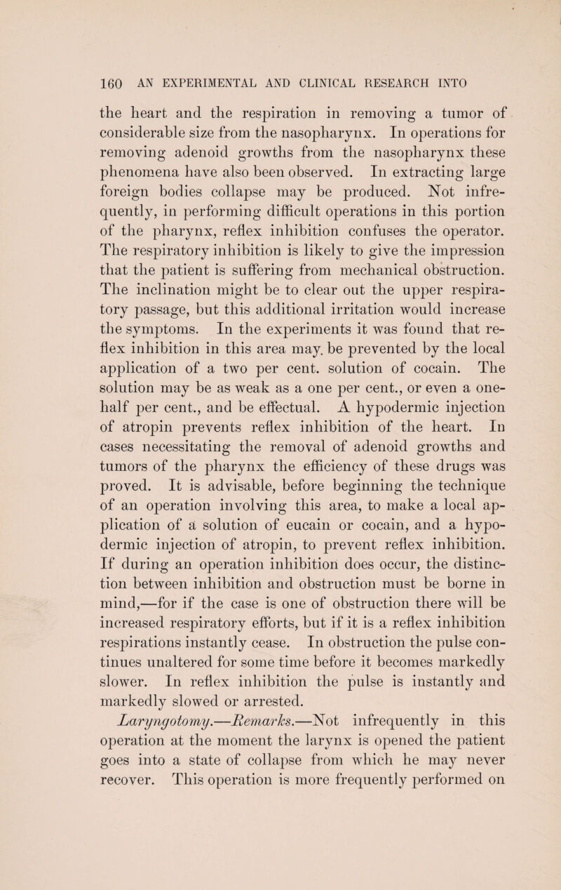 the heart and the respiration in removing a tumor of considerable size from the nasopharynx. In operations for removing adenoid growths from the nasopharynx these phenomena have also been observed. In extracting large foreign bodies collapse may be produced. Not infre¬ quently, in performing difficult operations in this portion of the pharynx, reflex inhibition confuses the operator. The respiratory inhibition is likely to give the impression that the patient is suffering from mechanical obstruction. The inclination might be to clear out the upper respira¬ tory passage, but this additional irritation would increase the symptoms. In the experiments it was found that re¬ flex inhibition in this area may. be prevented by the local application of a two per cent, solution of cocain. The solution may be as weak as a one per cent., or even a one- half per cent., and be effectual. A hypodermic injection of atropin prevents reflex inhibition of the heart. In cases necessitating the removal of adenoid growths and tumors of the pharynx the efficiency of these drugs was proved. It is advisable, before beginning the technique of an operation involving this area, to make a local ap¬ plication of a solution of eucain or cocain, and a hypo¬ dermic injection of atropin, to prevent reflex inhibition. If during an operation inhibition does occur, the distinc¬ tion between inhibition and obstruction must be borne in mind,—for if the case is one of obstruction there will be increased respiratory efforts, but if it is a reflex inhibition respirations instantly cease. In obstruction the pulse con¬ tinues unaltered for some time before it becomes markedly slower. In reflex inhibition the pulse is instantly and markedly slowed or arrested. Laryngotomy.—Remarks.—Not infrequently in this operation at the moment the larynx is opened the patient goes into a state of collai3se from which he may never recover. This operation is more frequently performed on