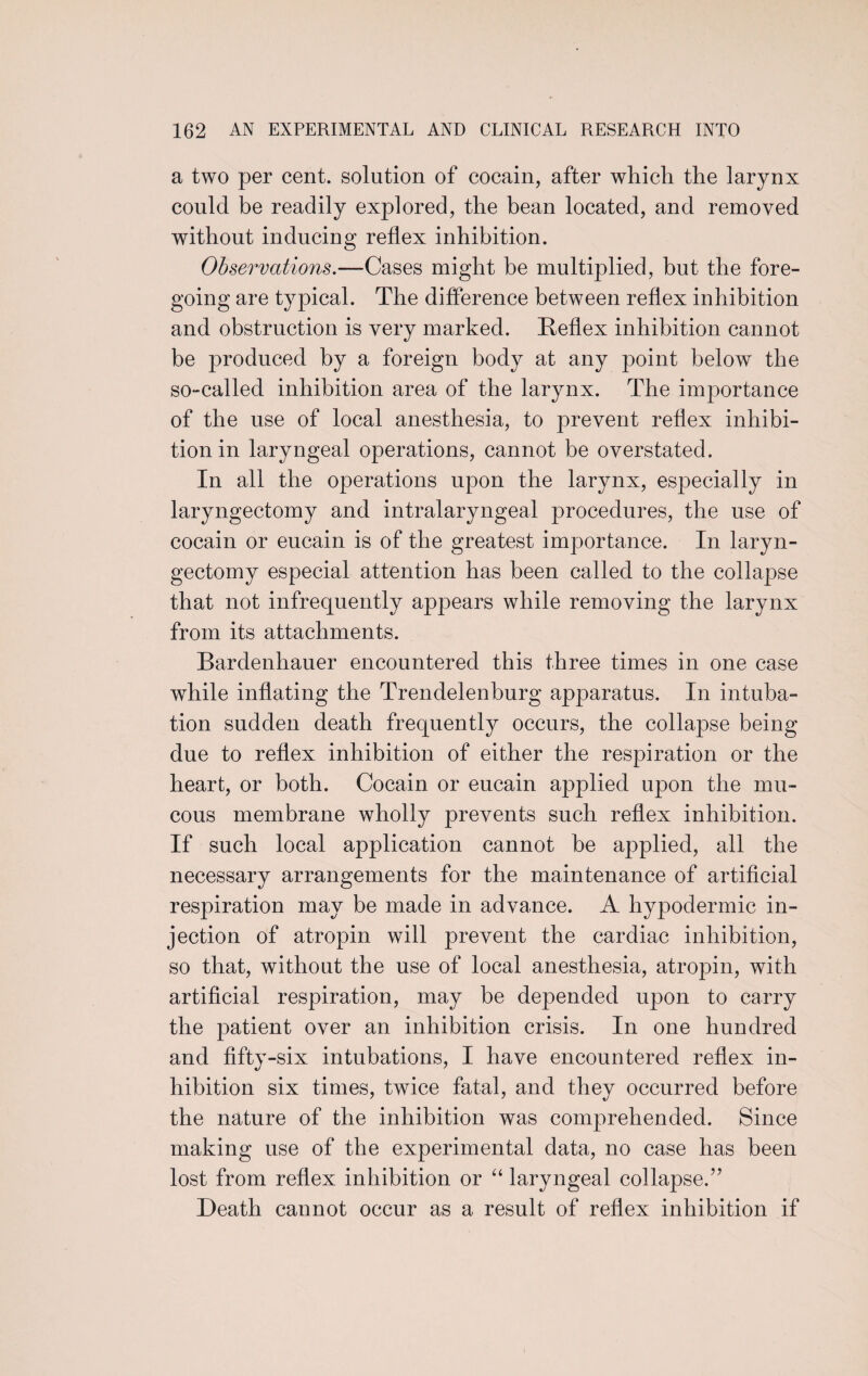 a two per cent, solution of cocain, after which the larynx could be readily explored, the bean located, and removed without inducing reflex inhibition. Observations.—Cases might be multiplied, but the fore¬ going are typical. The difference between reflex inhibition and obstruction is very marked. Reflex inhibition cannot be produced by a foreign body at any point below the so-called inhibition area of the larynx. The importance of the use of local anesthesia, to prevent reflex inhibi¬ tion in laryngeal operations, cannot be overstated. In all the operations upon the larynx, especially in laryngectomy and intralaryngeal procedures, the use of cocain or eucain is of the greatest importance. In laryn¬ gectomy especial attention has been called to the collapse that not infrequently appears while removing the larynx from its attachments. Bardenhauer encountered this three times in one case while inflating the Trendelenburg apparatus. In intuba¬ tion sudden death frequently occurs, the collapse being due to reflex inhibition of either the respiration or the heart, or both. Cocain or eucain applied upon the mu¬ cous membrane wholly prevents such reflex inhibition. If such local application cannot be applied, all the necessary arrangements for the maintenance of artificial respiration may be made in advance. A hypodermic in¬ jection of atropin will prevent the cardiac inhibition, so that, without the use of local anesthesia, atropin, with artificial respiration, may be depended upon to carry the patient over an inhibition crisis. In one hundred and fifty-six intubations, I have encountered reflex in¬ hibition six times, twice fatal, and they occurred before the nature of the inhibition was comprehended. Since making use of the experimental data, no case has been lost from reflex inhibition or “ laryngeal collapse.” Death cannot occur as a result of reflex inhibition if