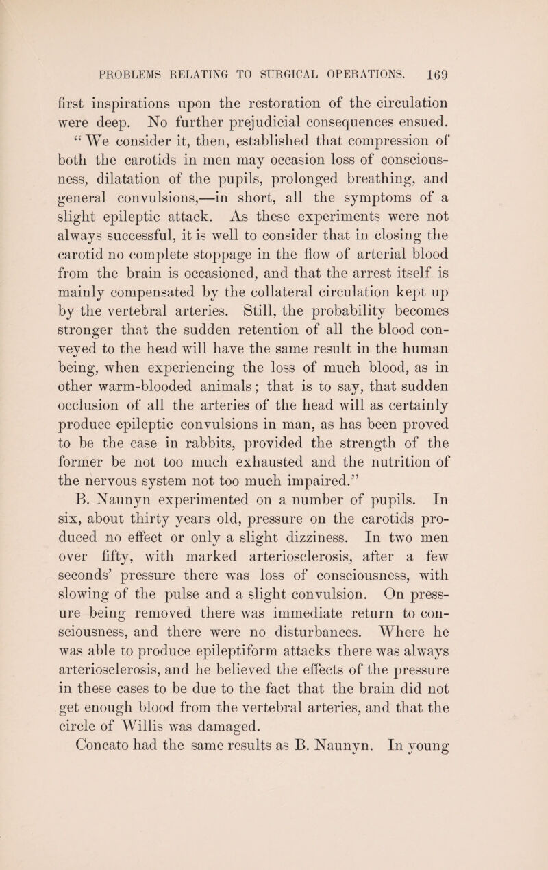 first inspirations upon the restoration of the circulation were deep. No further prejudicial consequences ensued. “ We consider it, then, established that compression of both the carotids in men may occasion loss of conscious¬ ness, dilatation of the pupils, prolonged breathing, and general convulsions,—in short, all the symptoms of a slight epileptic attack. As these experiments were not always successful, it is well to consider that in closing the carotid no complete stoppage in the flow of arterial blood from the brain is occasioned, and that the arrest itself is mainly compensated by the collateral circulation kept up by the vertebral arteries. Still, the probability becomes stronger that the sudden retention of all the blood con¬ veyed to the head will have the same result in the human being, when experiencing the loss of much blood, as in other warm-blooded animals; that is to say, that sudden occlusion of all the arteries of the head will as certainly produce epileptic convulsions in man, as has been proved to be the case in rabbits, provided the strength of the former be not too much exhausted and the nutrition of the nervous system not too much impaired.” B. Nannyn experimented on a number of pupils. In six, about thirty years old, pressure on the carotids pro¬ duced no effect or only a slight dizziness. In two men over fifty, with marked arteriosclerosis, after a few seconds’ pressure there was loss of consciousness, with slowing of the pulse and a slight convulsion. On press¬ ure being removed there was immediate return to con¬ sciousness, and there were no disturbances. Where he was able to produce epileptiform attacks there was always arteriosclerosis, and he believed the effects of the pressure in these cases to be due to the fact that the brain did not get enough blood from the vertebral arteries, and that the circle of Willis was damaged. Concato had the same results as B. Naunyn. In young