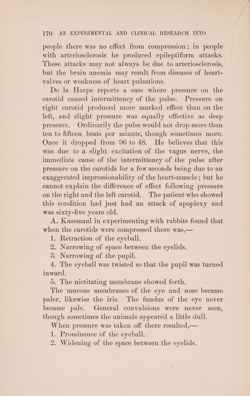 people there was no effect from compression ; in people with arteriosclerosis he produced epileptiform attacks. These attacks may not always be due to arteriosclerosis, but the brain anemia may result from diseases of heart- valves or weakness of heart pulsations. De la Harpe reports a case where pressure on the carotid caused intermittency of the pulse. Pressure on right carotid produced more marked effect than on the left, and slight pressure was equally effective as deep pressure. Ordinarily the pulse would not drop more than ten to fifteen beats per minute, though sometimes more. Once it dropped from 96 to 48. He believes that this was due to a slight excitation of the vagus nerve, the immediate cause of the intermittency of the pulse after pressure on the carotids for a few seconds being due to an exaggerated impressionability of the heart-muscle ; but he cannot explain the difference of effect following pressure on the right and the left carotid. The patient who showed this condition had just had an attack of apoplexy and was sixty-five years old. A. Kussmaul in experimenting with rabbits found that when the carotids were compressed there was,— 1. Retraction of the eyeball. 2. Narrowing of space between the eyelids. 3. Narrowing of the pupil. 4. The eyeball was twisted so that the pupil was turned inward. 5. The nictitating membrane showed forth. The mucous membranes of the eye and nose became paler, likewise the iris. The fundus of the eye never became pale. General convulsions were never seen, though sometimes the animals appeared a little dull. When pressure was taken off there resulted,— 1. Prominence of the eyeball. 2. Widening of the space between the eyelids.
