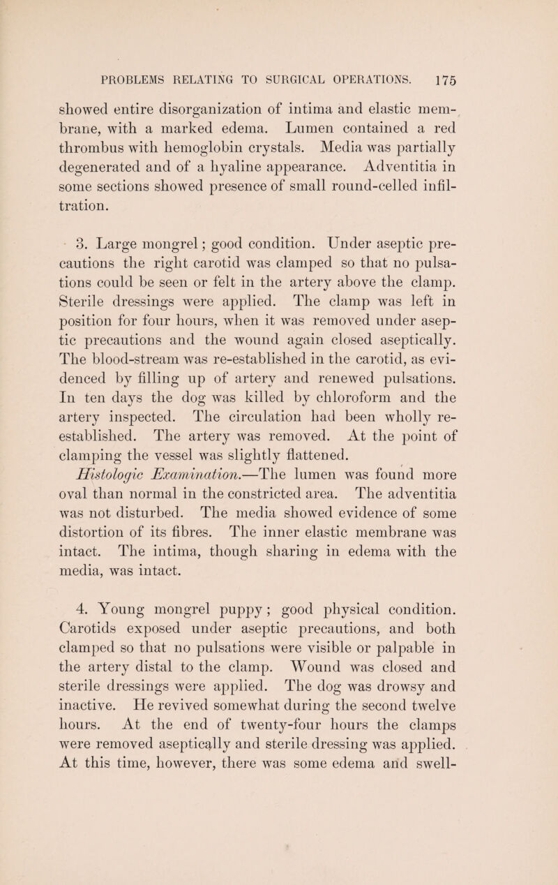showed entire disorganization of intima and elastic mem¬ brane, with a marked edema. Lumen contained a red thrombus with hemoglobin crystals. Media was partially degenerated and of a hyaline appearance. Adventitia in some sections showed presence of small round-celled infil¬ tration. 3. Large mongrel; good condition. Under aseptic pre¬ cautions the right carotid was clamped so that no pulsa¬ tions could be seen or felt in the artery above the clamp. Sterile dressings were applied. The clamp was left in position for four hours, when it was removed under asep¬ tic precautions and the wound again closed aseptically. The blood-stream was re-established in the carotid, as evi¬ denced by filling up of artery and renewed pulsations. In ten days the dog was killed by chloroform and the artery inspected. The circulation had been wholly re¬ established. The artery was removed. At the point of clamping the vessel was slightly flattened. _ f Histologic Examination.—The lumen was found more oval than normal in the constricted area. The adventitia was not disturbed. The media showed evidence of some distortion of its fibres. The inner elastic membrane was intact. The intima, though sharing in edema with the media, was intact. 4. Young mongrel puppy; good physical condition. Carotids exposed under aseptic precautions, and both clamped so that no pulsations were visible or palpable in the artery distal to the clamp. Wound was closed and sterile dressings were applied. The dog was drowsy and inactive. He revived somewhat during the second twelve hours. At the end of twenty-four hours the clamps were removed aseptically and sterile dressing was applied. At this time, however, there was some edema and swell-