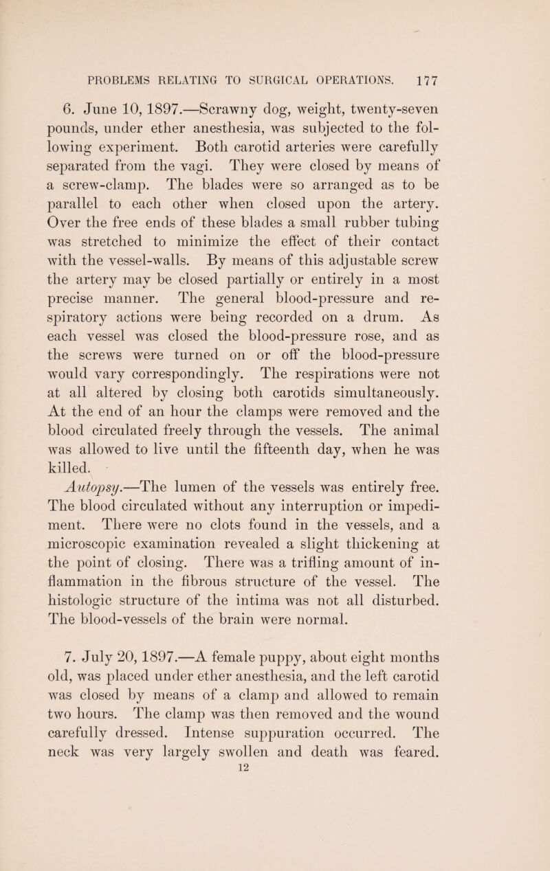 6. June 10, 1897.—Scrawny dog, weight, twenty-seven pounds, under ether anesthesia, was subjected to the fol¬ lowing experiment. Both carotid arteries were carefully separated from the vagi. They were closed by means of a screw-clamp. The blades were so arranged as to be parallel to each other when closed upon the artery. Over the free ends of these blades a small rubber tubing was stretched to minimize the effect of their contact with the vessel-walls. By means of this adjustable screw the artery may be closed partially or entirely in a most precise manner. The general blood-pressure and re¬ spiratory actions were being recorded on a drum. As each vessel was closed the blood-pressure rose, and as the screws were turned on or off the blood-pressure would vary correspondingly. The respirations were not at all altered by closing both carotids simultaneously. At the end of an hour the clamps were removed and the blood circulated freely through the vessels. The animal was allowed to live until the fifteenth day, when he was killed. Autopsy.—The lumen of the vessels was entirely free. The blood circulated without any interruption or impedi¬ ment. There were no clots found in the vessels, and a microscopic examination revealed a slight thickening at the point of closing. There was a trifling amount of in¬ flammation in the fibrous structure of the vessel. The histologic structure of the intima was not all disturbed. The blood-vessels of the brain were normal. 7. July 20, 1897.—A female puppy, about eight months old, was placed under ether anesthesia, and the left carotid was closed by means of a clamp and allowed to remain two hours. The clamp was then removed and the wound carefully dressed. Intense suppuration occurred. The neck was very largely swollen and death was feared. 12