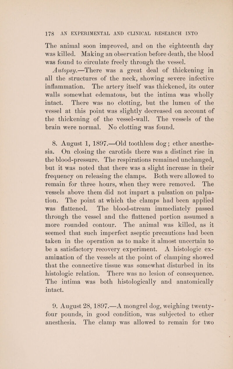 The animal soon improved, and on the eighteenth day was killed. Making an observation before death, the blood was found to circulate freely through the vessel. Autopsy.—There was a great deal of thickening in all the structures of the neck, showing severe infective inflammation. The artery itself was thickened, its outer walls somewhat edematous, but the intima was wholly intact. There was no clotting, but the lumen of the vessel at this point was slightly decreased on account of the thickening of the vessel-wall. The vessels of the brain were normal. No clotting was found. 8. August 1, 1897.—Old toothless dog; ether anesthe¬ sia. On closing the carotids there was a distinct rise in the blood-pressure. The respirations remained unchanged, but it was noted that there was a slight increase in their frequency on releasing the clamps. Both were allowed to remain for three hours, when they were removed. The vessels above them did not impart a pulsation on palpa¬ tion. The point at which the clamps had been applied was flattened. The blood-stream immediately passed through the vessel and the flattened portion assumed a more rounded contour. The animal was killed, as it seemed that such imperfect aseptic precautions had been taken in the operation as to make it almost uncertain to be a satisfactory recovery experiment. A histologic ex¬ amination of the vessels at the point of clamping showed that the connective tissue was somewhat disturbed in its histologic relation. There was no lesion of consequence. The intima was both histologically and anatomically intact. 9. August 28, 1897.—A mongrel dog, weighing twenty- four pounds, in good condition, was subjected to ether anesthesia. The clamp was allowed to remain for two