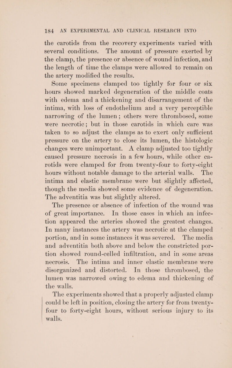 the carotids from the recovery experiments varied with several conditions. The amount of pressure exerted by the clamp, the presence or absence of wound infection, and the length of time the clamps were allowed to remain on the arterv modified the results. Some specimens clamped too tightly for four or six hours showed marked degeneration of the middle coats with edema and a thickening and disarrangement of the intima, with loss of endothelium and a very perceptible narrowing of the lumen ; others were thrombosed, some were necrotic; hut in those carotids in which care was taken to so adjust the clamps as to exert only sufficient pressure on the artery to close its lumen, the histologic changes were unimportant. A clamp adjusted too tightly caused pressure necrosis in a few hours, while other ca¬ rotids were clamped for from twenty-four to forty-eight hours without notable damage to the arterial walls. The intima and elastic membrane were but slightly affected, though the media showed some evidence of degeneration. The adventitia was but slightly altered. The presence or absence of infection of the wound was of great importance. In those cases in which an infec¬ tion appeared the arteries showed the greatest changes. In many instances the artery was necrotic at the clamped portion, and in some instances it was severed. The media and adventitia both above and below the constricted por¬ tion showed round-celled infiltration, and in some areas necrosis. The intima and inner elastic membrane were disorganized and distorted. In those thrombosed, the lumen was narrowed owing to edema and thickening of the walls. The experiments showed that a properly adjusted clamp could be left in position, closing the artery for from twenty- four to forty-eight hours, without serious injury to its walls. i