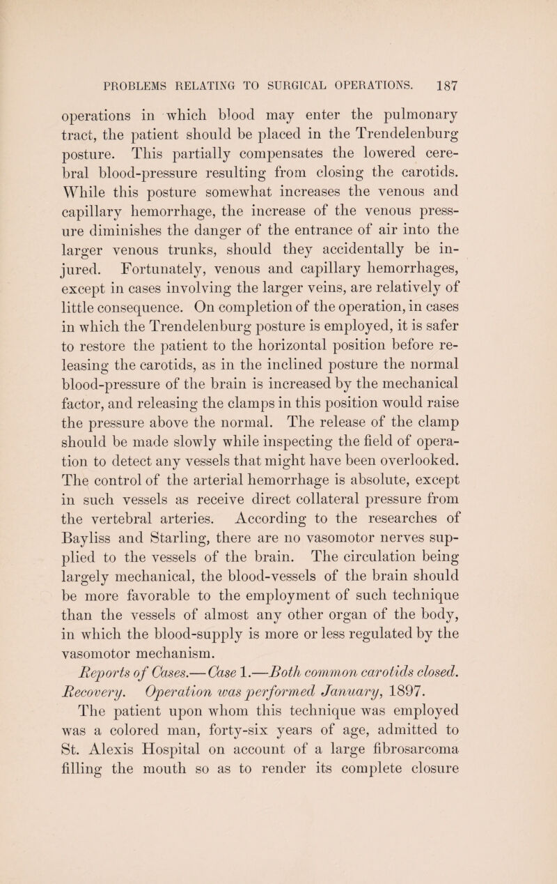 operations in which blood may enter the pulmonary tract, the patient should be placed in the Trendelenburg posture. This partially compensates the lowered cere¬ bral blood-pressure resulting from closing the carotids. While this posture somewhat increases the venous and capillary hemorrhage, the increase of the venous press¬ ure diminishes the danger of the entrance of air into the larger venous trunks, should they accidentally be in¬ jured. Fortunately, venous and capillary hemorrhages, except in cases involving the larger veins, are relatively of little consequence. On completion of the operation, in cases in which the Trendelenburg posture is employed, it is safer to restore the patient to the horizontal position before re¬ leasing the carotids, as in the inclined posture the normal blood-pressure of the brain is increased by the mechanical factor, and releasing the clamps in this position would raise the pressure above the normal. The release of the clamp should be made slowly while inspecting the field of opera¬ tion to detect any vessels that might have been overlooked. The control of the arterial hemorrhage is absolute, except in such vessels as receive direct collateral pressure from the vertebral arteries. According to the researches of Bayliss and Starling, there are no vasomotor nerves sup¬ plied to the vessels of the brain. The circulation being largely mechanical, the blood-vessels of the brain should be more favorable to the employment of such technique than the vessels of almost any other organ of the body, in which the blood-supply is more or less regulated by the vasomotor mechanism. Reports of Cases.— Case 1.—Both common carotids closed. Recovery. Operation was performed January, 1897. The patient upon whom this technique was employed was a colored man, forty-six years of age, admitted to St. Alexis Hospital on account of a large fibrosarcoma filling the mouth so as to render its complete closure