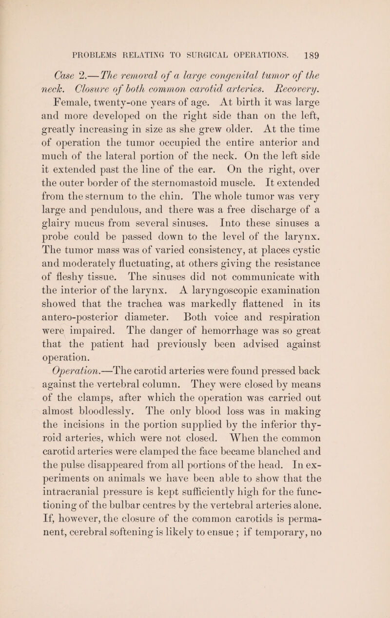 Case 2.—The removal of a large congenital tumor of the neck. Closure of both common carotid arteries. Recovery. Female, twenty-one years of age. At birth it was large and more developed on the right side than on the left, greatly increasing in size as she grew older. At the time of operation the tumor occupied the entire anterior and much of the lateral portion of the neck. On the left side it extended past the line of the ear. On the right, over the outer border of the sternomastoid muscle. It extended from the sternum to the chin. The whole tumor was very large and pendulous, and there was a free discharge of a glairy mucus from several sinuses. Into these sinuses a probe could be passed down to the level of the larynx. The tumor mass was of varied consistency, at places cystic and moderately fluctuating, at others giving the resistance of fleshy tissue. The sinuses did not communicate with the interior of the larynx. A laryngoscopic examination showed that the trachea was markedly flattened in its antero-posterior diameter. Both voice and respiration were impaired. The danger of hemorrhage was so great that the patient had previously been advised against operation. Operation.—The carotid arteries were found pressed back against the vertebral column. They were closed by means of the clamps, after which the operation was carried out almost bloodlessly. The only blood loss was in making the incisions in the portion supplied by the inferior thy¬ roid arteries, which were not closed. When the common carotid arteries were clamped the face became blanched and the pulse disappeared from all portions of the head. In ex¬ periments on animals we have been able to show that the intracranial pressure is kept sufficiently high for the func¬ tioning of the bulbar centres by the vertebral arteries alone. If, however, the closure of the common carotids is perma¬ nent, cerebral softening is likely to ensue ; if temporary, no