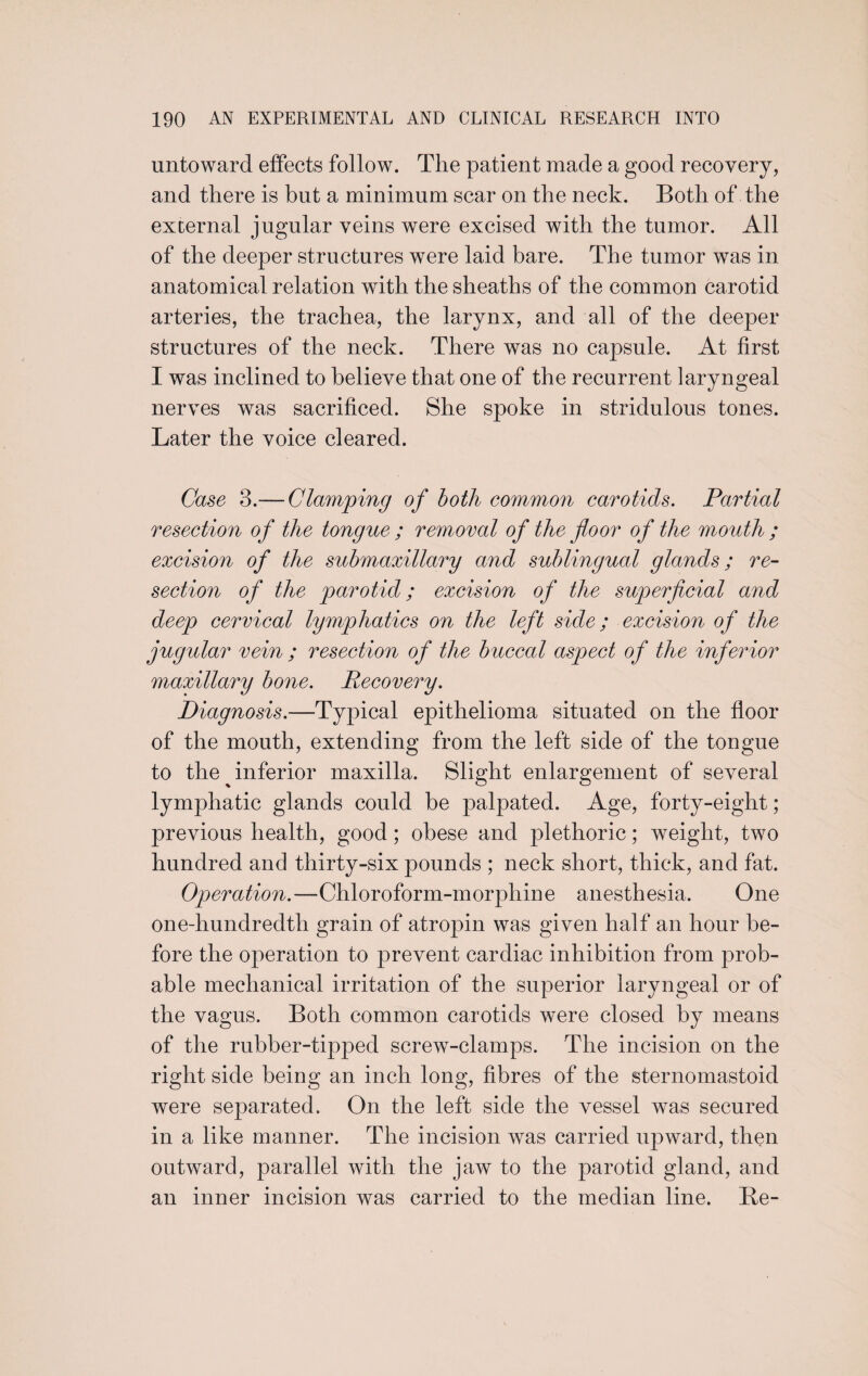 untoward effects follow. The patient made a good recovery, and there is but a minimum scar on the neck. Both of the external jugular veins were excised with the tumor. All of the deeper structures were laid bare. The tumor was in anatomical relation with the sheaths of the common carotid arteries, the trachea, the larynx, and all of the deeper structures of the neck. There was no capsule. At first I was inclined to believe that one of the recurrent laryngeal nerves was sacrificed. She spoke in stridulous tones. Later the voice cleared. Case 3.— Clamping of both common carotids. Partial resection of the tongue ; removal of the floor of the mouth ; excision of the submaxillary and sublingual glands; re¬ section of the parotid; excision of the superficial and deep cervical lymphatics on the left side; excision of the jugular vein ; resection of the buccal aspect of the inferior maxillary bone. Recovery. Diagnosis.—Typical epithelioma situated on the floor of the mouth, extending from the left side of the tongue to the ^inferior maxilla. Slight enlargement of several lymphatic glands could be palpated. Age, forty-eight; previous health, good; obese and plethoric; weight, two hundred and thirty-six pounds ; neck short, thick, and fat. Operation.—Chloroform-morphine anesthesia. One one-hundredth grain of atropin was given half an hour be¬ fore the operation to prevent cardiac inhibition from prob¬ able mechanical irritation of the superior laryngeal or of the vagus. Both common carotids were closed by means of the rubber-tipped screw-clamps. The incision on the right side being an inch long, fibres of the sternomastoid were separated. On the left side the vessel was secured in a like manner. The incision was carried upward, then outward, parallel with the jaw to the parotid gland, and an inner incision was carried to the median line. Be-