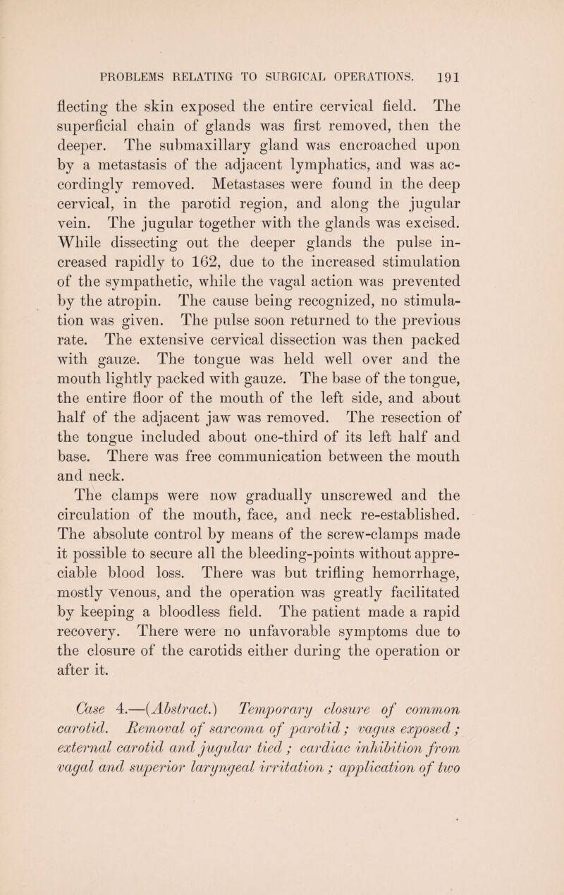 fleeting the skin exposed the entire cervical field. The superficial chain of glands was first removed, then the deeper. The submaxillary gland was encroached upon by a metastasis of the adjacent lymphatics, and was ac¬ cordingly removed. Metastases were found in the deep cervical, in the parotid region, and along the jugular vein. The jugular together with the glands was excised. While dissecting out the deeper glands the pulse in¬ creased rapidly to 162, due to the increased stimulation of the sympathetic, while the vagal action was prevented by the atropin. The cause being recognized, no stimula¬ tion was given. The pulse soon returned to the previous rate. The extensive cervical dissection was then packed with gauze. The tongue was held well over and the mouth lightly packed with gauze. The base of the tongue, the entire floor of the mouth of the left side, and about half of the adjacent jaw was removed. The resection of the tongue included about one-third of its left half and base. There was free communication between the mouth and neck. The clamps were now gradually unscrewed and the circulation of the mouth, face, and neck re-established. The absolute control by means of the screw-clamps made it possible to secure all the bleeding-points without appre¬ ciable blood loss. There was but trifling hemorrhage, mostly venous, and the operation was greatly facilitated by keeping a bloodless field. The patient made a rapid recovery. There were no unfavorable symptoms due to the closure of the carotids either during the operation or after it. Case 4.—{Abstract.) Temporary closure of common carotid. Removal of sarcoma of parotid; vagus exposed ; external carotid and jugular tied ; cardiac inhibition from vagal and superior laryngeal irritation ; application of two