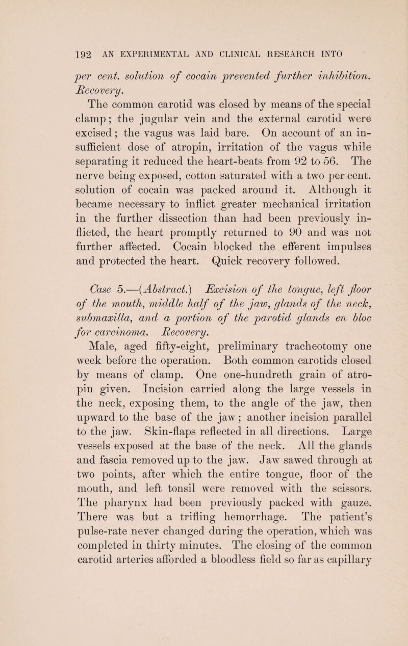 per cent, solution of cocain prevented further inhibition. Recovery. The common carotid was closed by means of the special clamp; the jugular vein and the external carotid were excised; the vagus was laid bare. On account of an in¬ sufficient dose of atropin, irritation of the vagus while separating it reduced the heart-beats from 92 to 56. The nerve being exposed, cotton saturated with a two per cent, solution of cocain was packed around it. Although it became necessary to inflict greater mechanical irritation in the further dissection than had been previously in¬ flicted, the heart promptly returned to 90 and was not further affected. Cocain blocked the efferent impulses and protected the heart. Quick recovery followed. Case 5.—(Abstract.) Excision of the tongue, left floor of the mouth, middle half of the ja,w, glands of the neck, submaxilla, and a portion of the parotid glands en bloc for carcinoma. Recovery. Male, aged fifty-eight, preliminary tracheotomy one week before the operation. Both common carotids closed by means of clamp. One one-hundreth grain of atro¬ pin given. Incision carried along the large vessels in the neck, exposing them, to the angle of the jaw, then upward to the base of the jaw; another incision parallel to the jaw. Skin-flaps reflected in all directions. Large vessels exposed at the base of the neck. All the glands and fascia removed up to the jaw. Jaw sawed through at two points, after which the entire tongue, floor of the mouth, and left tonsil were removed with the scissors. The pharynx had been previously packed with gauze. There was but a trifling hemorrhage. The patient’s pulse-rate never changed during the operation, which was completed in thirty minutes. The closing of the common carotid arteries afforded a bloodless field so far as capillary